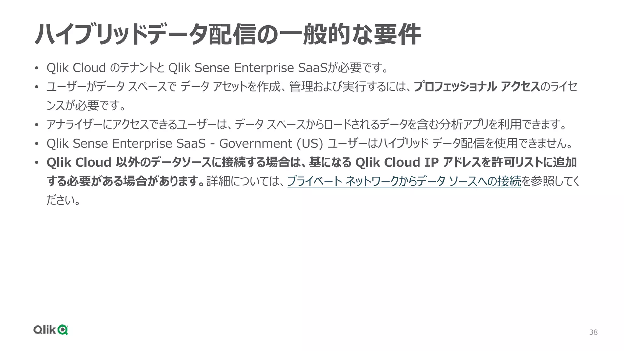 38
ハイブリッドデータ配信の一般的な要件
• Qlik Cloud のテナントと Qlik Sense Enterprise SaaSが必要です。
• ユーザーがデータ スペースで データ アセットを作成、管理および実行するには、プロフェッショナル アクセスのライセ
ンスが必要です。
• アナライザーにアクセスできるユーザーは、データ スペースからロードされるデータを含む分析アプリを利用できます。
• Qlik Sense Enterprise SaaS - Government (US) ユーザーはハイブリッド データ配信を使用できません。
• Qlik Cloud 以外のデータソースに接続する場合は、基になる Qlik Cloud IP アドレスを許可リストに追加
する必要がある場合があります。詳細については、プライベート ネットワークからデータ ソースへの接続を参照してく
ださい。
 