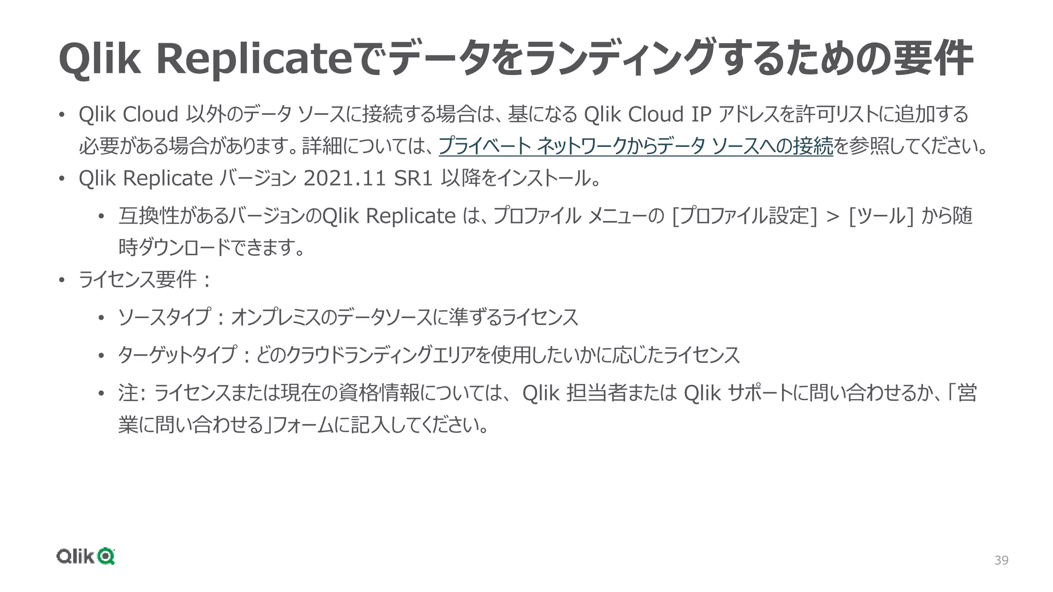 39
Qlik Replicateでデータをランディングするための要件
• Qlik Cloud 以外のデータ ソースに接続する場合は、基になる Qlik Cloud IP アドレスを許可リストに追加する
必要がある場合があります。詳細については、プライベート ネットワークからデータ ソースへの接続を参照してください。
• Qlik Replicate バージョン 2021.11 SR1 以降をインストール。
• 互換性があるバージョンのQlik Replicate は、プロファイル メニューの [プロファイル設定] > [ツール] から随
時ダウンロードできます。
• ライセンス要件：
• ソースタイプ：オンプレミスのデータソースに準ずるライセンス
• ターゲットタイプ：どのクラウドランディングエリアを使用したいかに応じたライセンス
• 注: ライセンスまたは現在の資格情報については、 Qlik 担当者または Qlik サポートに問い合わせるか、「営
業に問い合わせる」フォームに記入してください。
 