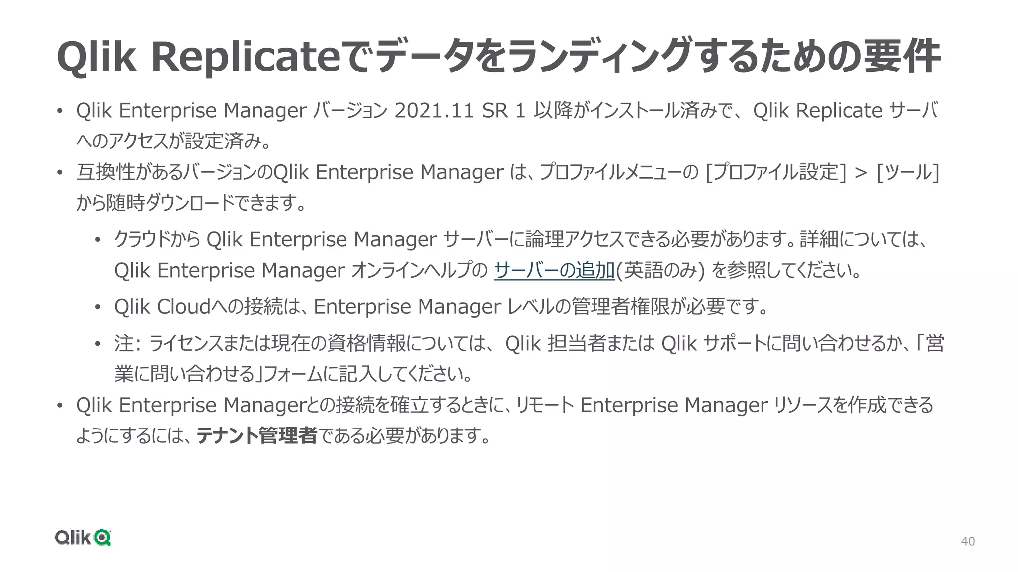 40
Qlik Replicateでデータをランディングするための要件
• Qlik Enterprise Manager バージョン 2021.11 SR 1 以降がインストール済みで、 Qlik Replicate サーバ
へのアクセスが設定済み。
• 互換性があるバージョンのQlik Enterprise Manager は、プロファイルメニューの [プロファイル設定] > [ツール]
から随時ダウンロードできます。
• クラウドから Qlik Enterprise Manager サーバーに論理アクセスできる必要があります。詳細については、
Qlik Enterprise Manager オンラインヘルプの サーバーの追加(英語のみ) を参照してください。
• Qlik Cloudへの接続は、Enterprise Manager レベルの管理者権限が必要です。
• 注: ライセンスまたは現在の資格情報については、 Qlik 担当者または Qlik サポートに問い合わせるか、「営
業に問い合わせる」フォームに記入してください。
• Qlik Enterprise Managerとの接続を確立するときに、リモート Enterprise Manager リソースを作成できる
ようにするには、テナント管理者である必要があります。
 