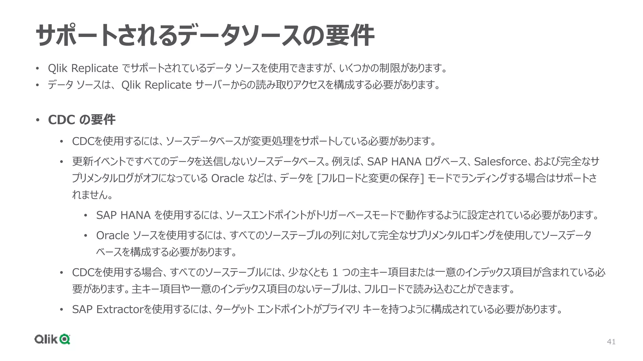 41
サポートされるデータソースの要件
• Qlik Replicate でサポートされているデータ ソースを使用できますが、いくつかの制限があります。
• データ ソースは、 Qlik Replicate サーバーからの読み取りアクセスを構成する必要があります。
• CDC の要件
• CDCを使用するには、ソースデータベースが変更処理をサポートしている必要があります。
• 更新イベントですべてのデータを送信しないソースデータベース。例えば、SAP HANA ログベース、Salesforce、および完全なサ
プリメンタルログがオフになっている Oracle などは、データを [フルロードと変更の保存] モードでランディングする場合はサポートさ
れません。
• SAP HANA を使用するには、ソースエンドポイントがトリガーベースモードで動作するように設定されている必要があります。
• Oracle ソースを使用するには、すべてのソーステーブルの列に対して完全なサプリメンタルロギングを使用してソースデータ
ベースを構成する必要があります。
• CDCを使用する場合、すべてのソーステーブルには、少なくとも 1 つの主キー項目または一意のインデックス項目が含まれている必
要があります。主キー項目や一意のインデックス項目のないテーブルは、フルロードで読み込むことができます。
• SAP Extractorを使用するには、ターゲット エンドポイントがプライマリ キーを持つように構成されている必要があります。
 