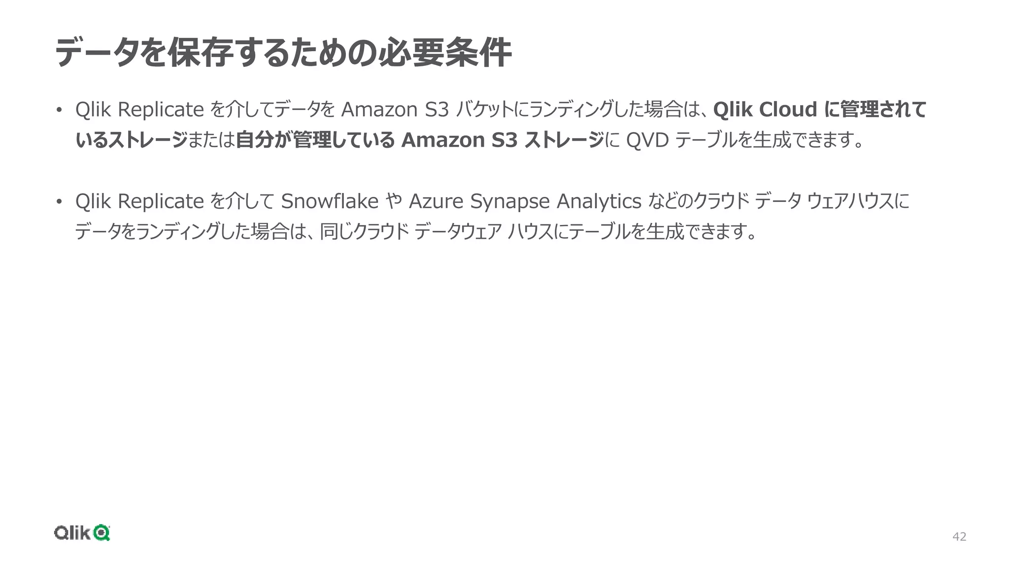 42
データを保存するための必要条件
• Qlik Replicate を介してデータを Amazon S3 バケットにランディングした場合は、Qlik Cloud に管理されて
いるストレージまたは自分が管理している Amazon S3 ストレージに QVD テーブルを生成できます。
• Qlik Replicate を介して Snowflake や Azure Synapse Analytics などのクラウド データ ウェアハウスに
データをランディングした場合は、同じクラウド データウェア ハウスにテーブルを生成できます。
 