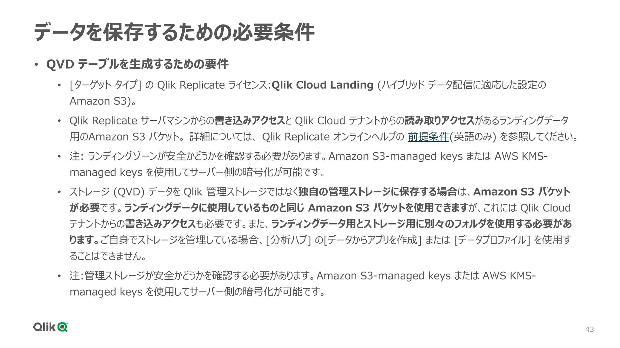 43
データを保存するための必要条件
• QVD テーブルを生成するための要件
• [ターゲット タイプ] の Qlik Replicate ライセンス:Qlik Cloud Landing (ハイブリッド データ配信に適応した設定の
Amazon S3)。
• Qlik Replicate サーバマシンからの書き込みアクセスと Qlik Cloud テナントからの読み取りアクセスがあるランディングデータ
用のAmazon S3 バケット。 詳細については、 Qlik Replicate オンラインヘルプの 前提条件(英語のみ) を参照してください。
• 注: ランディングゾーンが安全かどうかを確認する必要があります。Amazon S3-managed keys または AWS KMS-
managed keys を使用してサーバー側の暗号化が可能です。
• ストレージ (QVD) データを Qlik 管理ストレージではなく独自の管理ストレージに保存する場合は、Amazon S3 バケット
が必要です。ランディングデータに使用しているものと同じ Amazon S3 バケットを使用できますが、これには Qlik Cloud
テナントからの書き込みアクセスも必要です。また、ランディングデータ用とストレージ用に別々のフォルダを使用する必要があ
ります。ご自身でストレージを管理している場合、[分析ハブ] の[データからアプリを作成] または [データプロファイル] を使用す
ることはできません。
• 注:管理ストレージが安全かどうかを確認する必要があります。Amazon S3-managed keys または AWS KMS-
managed keys を使用してサーバー側の暗号化が可能です。
 