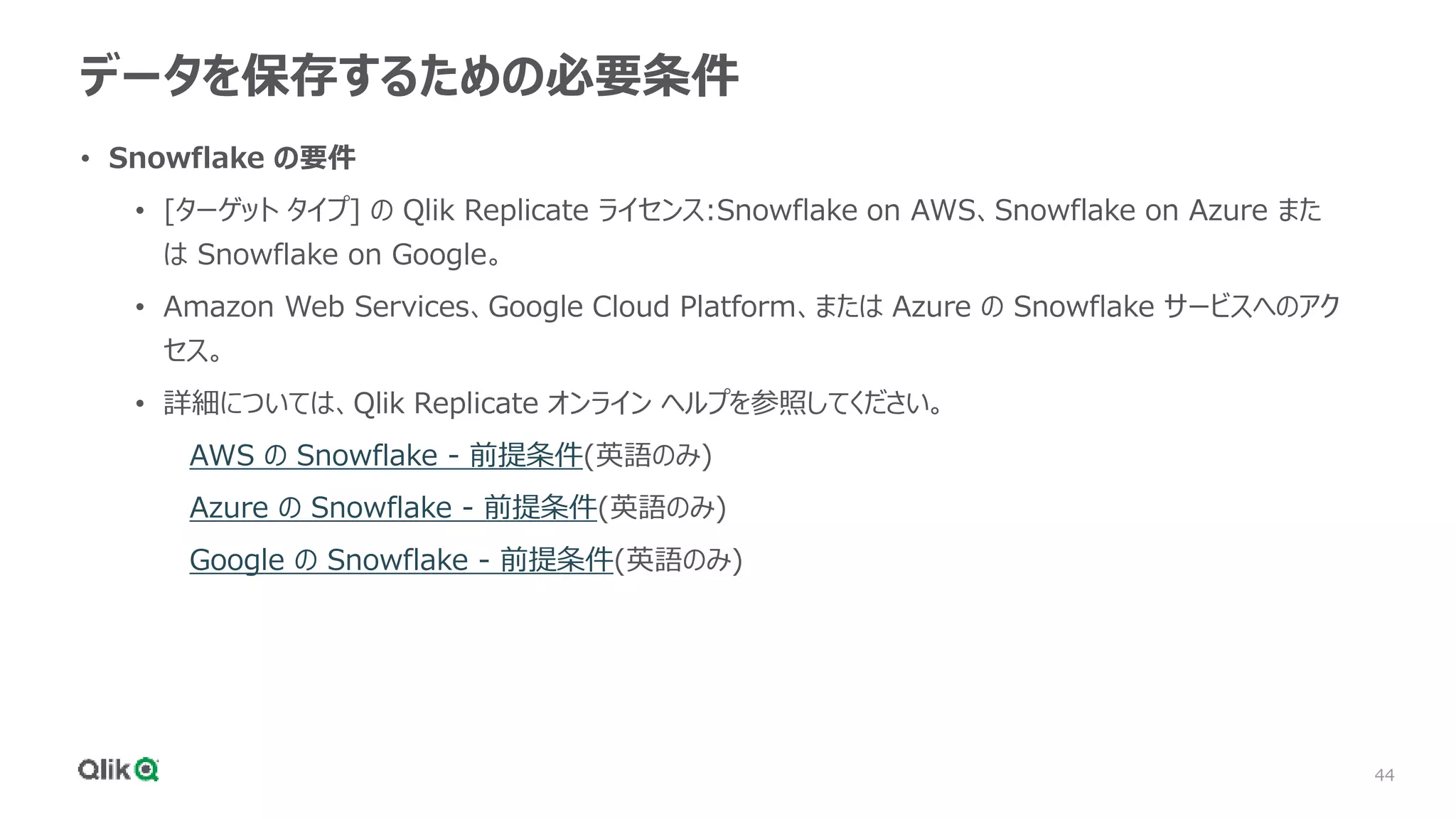 44
データを保存するための必要条件
• Snowflake の要件
• [ターゲット タイプ] の Qlik Replicate ライセンス:Snowflake on AWS、Snowflake on Azure また
は Snowflake on Google。
• Amazon Web Services、Google Cloud Platform、または Azure の Snowflake サービスへのアク
セス。
• 詳細については、Qlik Replicate オンライン ヘルプを参照してください。
AWS の Snowflake - 前提条件(英語のみ)
Azure の Snowflake - 前提条件(英語のみ)
Google の Snowflake - 前提条件(英語のみ)
 