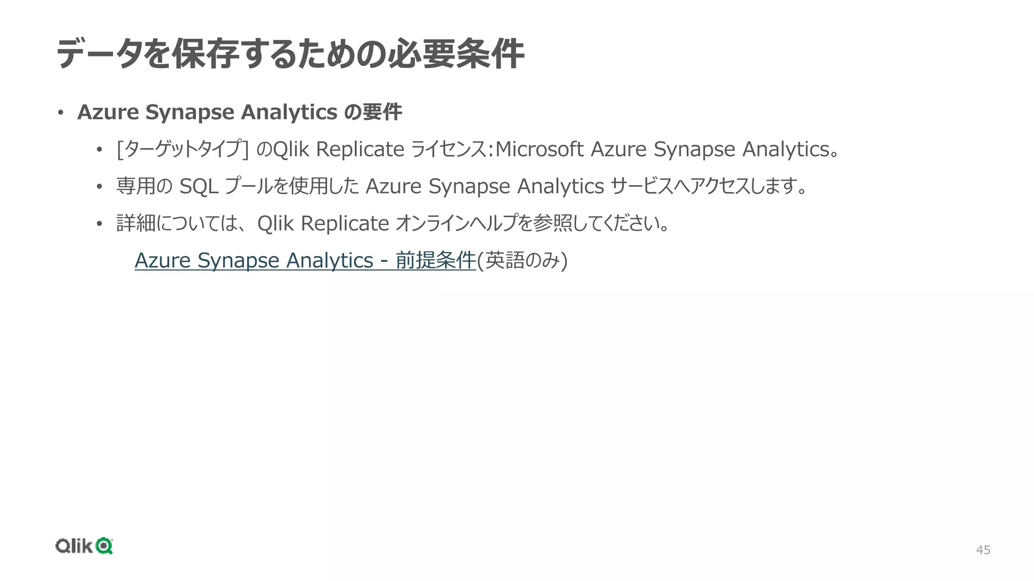 45
データを保存するための必要条件
• Azure Synapse Analytics の要件
• [ターゲットタイプ] のQlik Replicate ライセンス:Microsoft Azure Synapse Analytics。
• 専用の SQL プールを使用した Azure Synapse Analytics サービスへアクセスします。
• 詳細については、 Qlik Replicate オンラインヘルプを参照してください。
Azure Synapse Analytics - 前提条件(英語のみ)
 