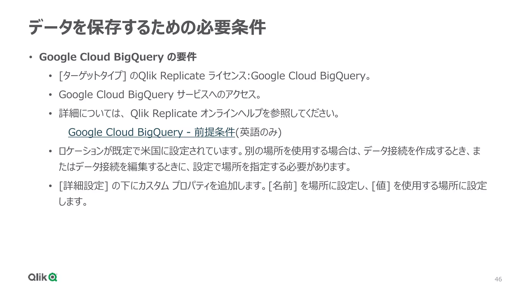 46
データを保存するための必要条件
• Google Cloud BigQuery の要件
• [ターゲットタイプ] のQlik Replicate ライセンス:Google Cloud BigQuery。
• Google Cloud BigQuery サービスへのアクセス。
• 詳細については、 Qlik Replicate オンラインヘルプを参照してください。
Google Cloud BigQuery - 前提条件(英語のみ)
• ロケーションが既定で米国に設定されています。別の場所を使用する場合は、データ接続を作成するとき、ま
たはデータ接続を編集するときに、設定で場所を指定する必要があります。
• [詳細設定] の下にカスタム プロパティを追加します。[名前] を場所に設定し、[値] を使用する場所に設定
します。
 