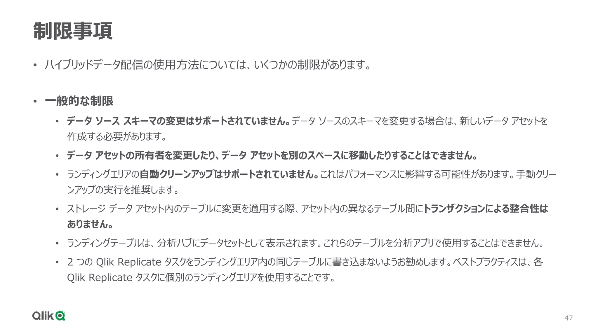 47
制限事項
• ハイブリッドデータ配信の使用方法については、いくつかの制限があります。
• 一般的な制限
• データ ソース スキーマの変更はサポートされていません。データ ソースのスキーマを変更する場合は、新しいデータ アセットを
作成する必要があります。
• データ アセットの所有者を変更したり、データ アセットを別のスペースに移動したりすることはできません。
• ランディングエリアの自動クリーンアップはサポートされていません。これはパフォーマンスに影響する可能性があります。手動クリー
ンアップの実行を推奨します。
• ストレージ データ アセット内のテーブルに変更を適用する際、アセット内の異なるテーブル間にトランザクションによる整合性は
ありません。
• ランディングテーブルは、分析ハブにデータセットとして表示されます。これらのテーブルを分析アプリで使用することはできません。
• 2 つの Qlik Replicate タスクをランディングエリア内の同じテーブルに書き込まないようお勧めします。ベストプラクティスは、各
Qlik Replicate タスクに個別のランディングエリアを使用することです。
 