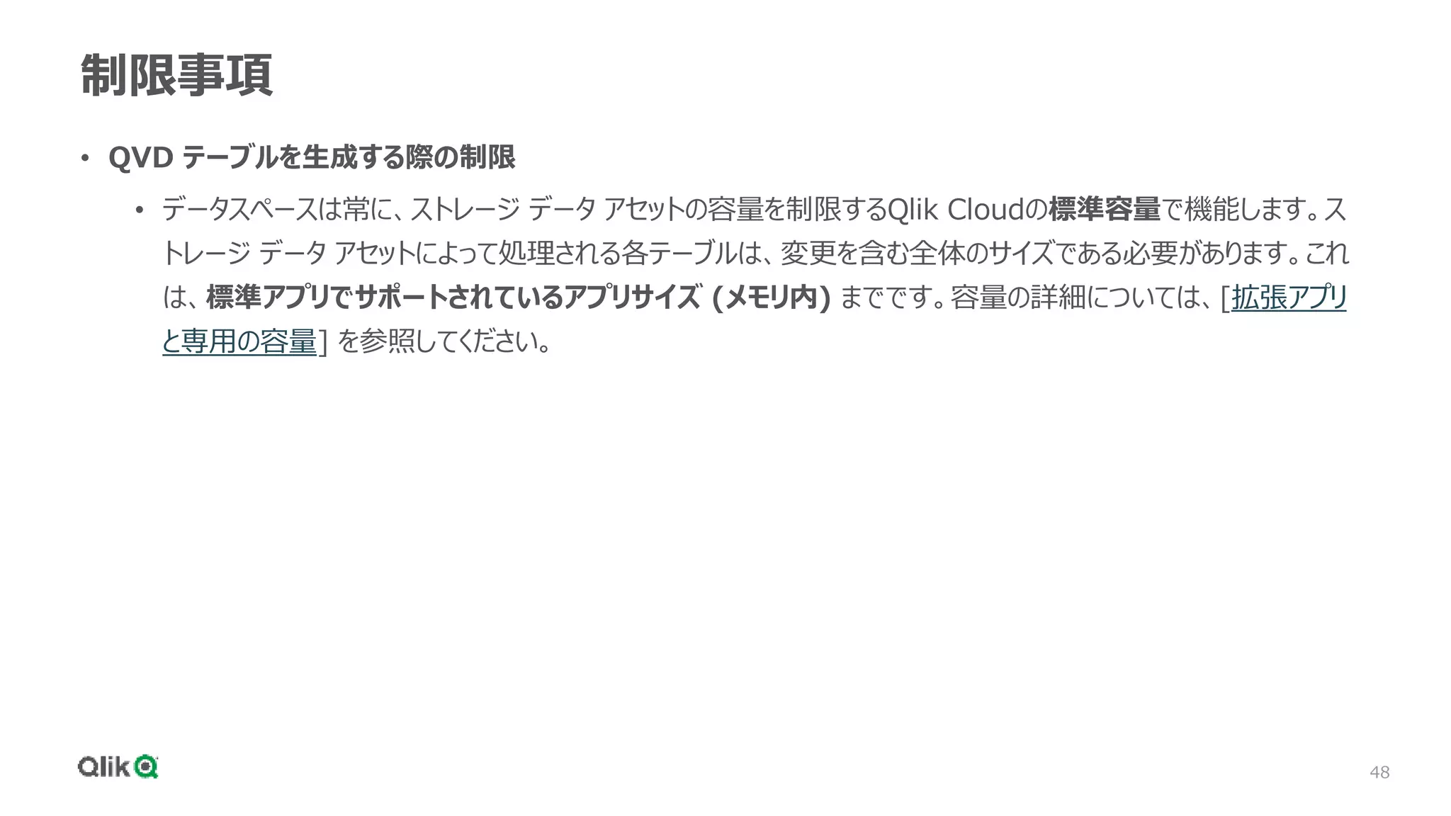 48
制限事項
• QVD テーブルを生成する際の制限
• データスペースは常に、ストレージ データ アセットの容量を制限するQlik Cloudの標準容量で機能します。ス
トレージ データ アセットによって処理される各テーブルは、変更を含む全体のサイズである必要があります。これ
は、標準アプリでサポートされているアプリサイズ (メモリ内) までです。容量の詳細については、[拡張アプリ
と専用の容量] を参照してください。
 
