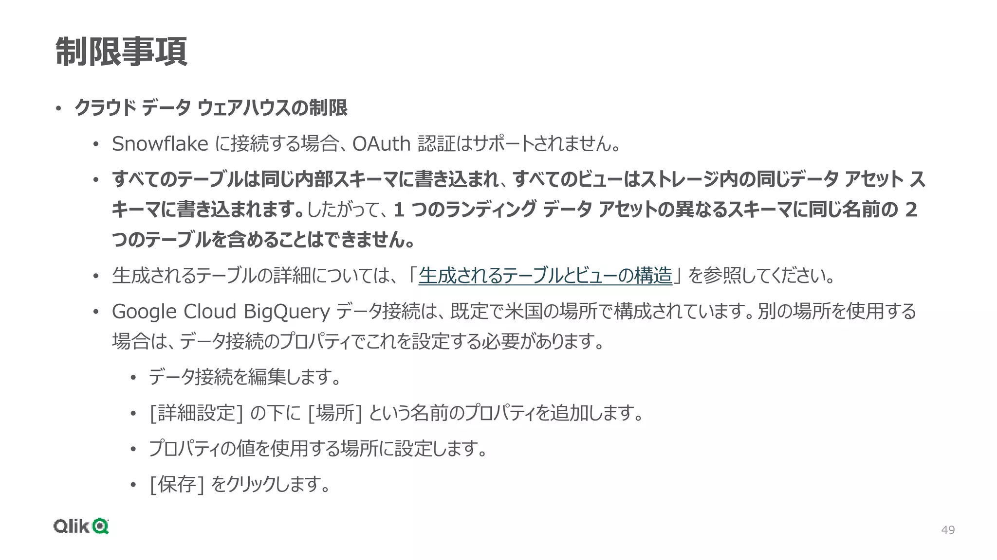 49
制限事項
• クラウド データ ウェアハウスの制限
• Snowflake に接続する場合、OAuth 認証はサポートされません。
• すべてのテーブルは同じ内部スキーマに書き込まれ、すべてのビューはストレージ内の同じデータ アセット ス
キーマに書き込まれます。したがって、1 つのランディング データ アセットの異なるスキーマに同じ名前の 2
つのテーブルを含めることはできません。
• 生成されるテーブルの詳細については、 「生成されるテーブルとビューの構造」 を参照してください。
• Google Cloud BigQuery データ接続は、既定で米国の場所で構成されています。別の場所を使用する
場合は、データ接続のプロパティでこれを設定する必要があります。
• データ接続を編集します。
• [詳細設定] の下に [場所] という名前のプロパティを追加します。
• プロパティの値を使用する場所に設定します。
• [保存] をクリックします。
 