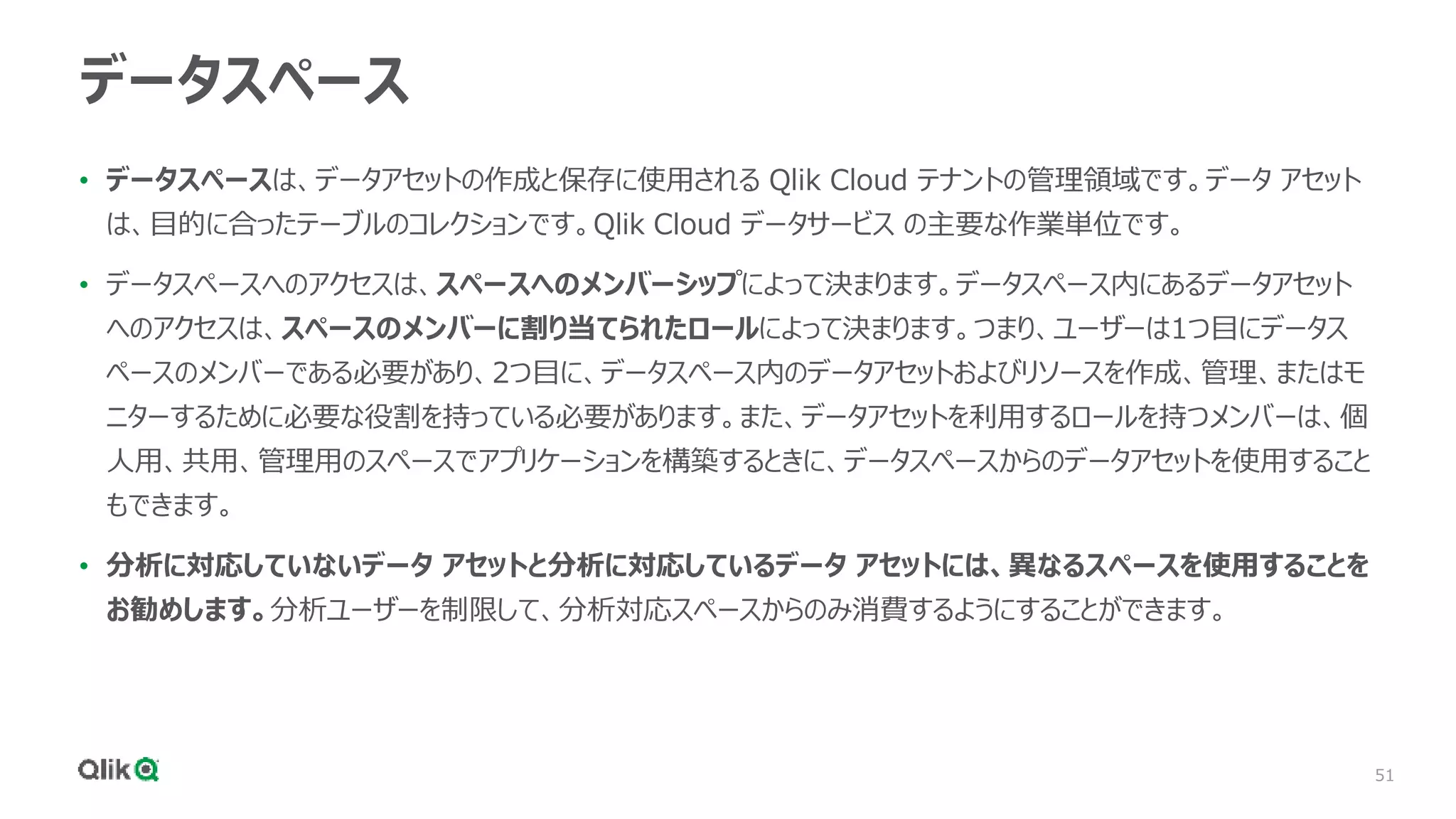 51
データスペース
• データスペースは、データアセットの作成と保存に使用される Qlik Cloud テナントの管理領域です。データ アセット
は、目的に合ったテーブルのコレクションです。Qlik Cloud データサービス の主要な作業単位です。
• データスペースへのアクセスは、スペースへのメンバーシップによって決まります。データスペース内にあるデータアセット
へのアクセスは、スペースのメンバーに割り当てられたロールによって決まります。つまり、ユーザーは1つ目にデータス
ペースのメンバーである必要があり、2つ目に、データスペース内のデータアセットおよびリソースを作成、管理、またはモ
ニターするために必要な役割を持っている必要があります。また、データアセットを利用するロールを持つメンバーは、個
人用、共用、管理用のスペースでアプリケーションを構築するときに、データスペースからのデータアセットを使用すること
もできます。
• 分析に対応していないデータ アセットと分析に対応しているデータ アセットには、異なるスペースを使用することを
お勧めします。分析ユーザーを制限して、分析対応スペースからのみ消費するようにすることができます。
 