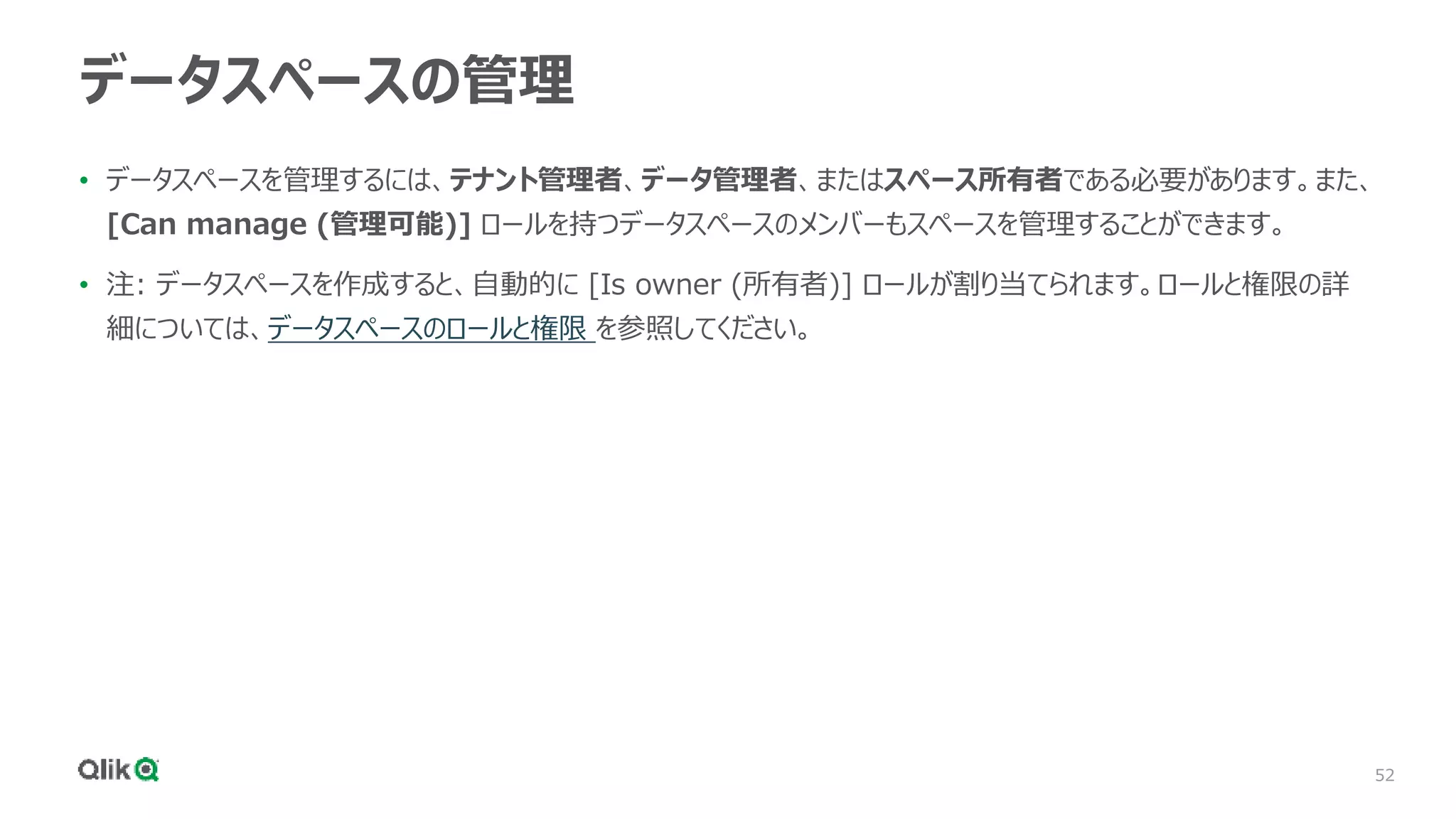 52
データスペースの管理
• データスペースを管理するには、テナント管理者、データ管理者、またはスペース所有者である必要があります。また、
[Can manage (管理可能)] ロールを持つデータスペースのメンバーもスペースを管理することができます。
• 注: データスペースを作成すると、自動的に [Is owner (所有者)] ロールが割り当てられます。ロールと権限の詳
細については、データスペースのロールと権限 を参照してください。
 