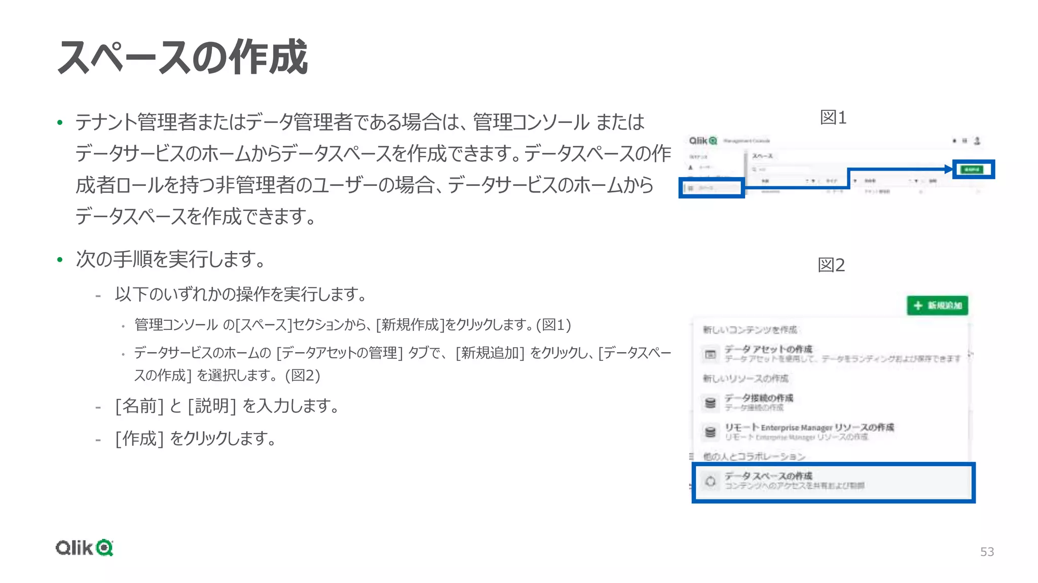 53
スペースの作成
• テナント管理者またはデータ管理者である場合は、管理コンソール または
データサービスのホームからデータスペースを作成できます。データスペースの作
成者ロールを持つ非管理者のユーザーの場合、データサービスのホームから
データスペースを作成できます。
• 次の手順を実行します。
- 以下のいずれかの操作を実行します。
• 管理コンソール の[スペース]セクションから、[新規作成]をクリックします。(図1)
• データサービスのホームの [データアセットの管理] タブで、 [新規追加] をクリックし、[データスペー
スの作成] を選択します。 (図2)
- [名前] と [説明] を入力します。
- [作成] をクリックします。
図1
図2
 