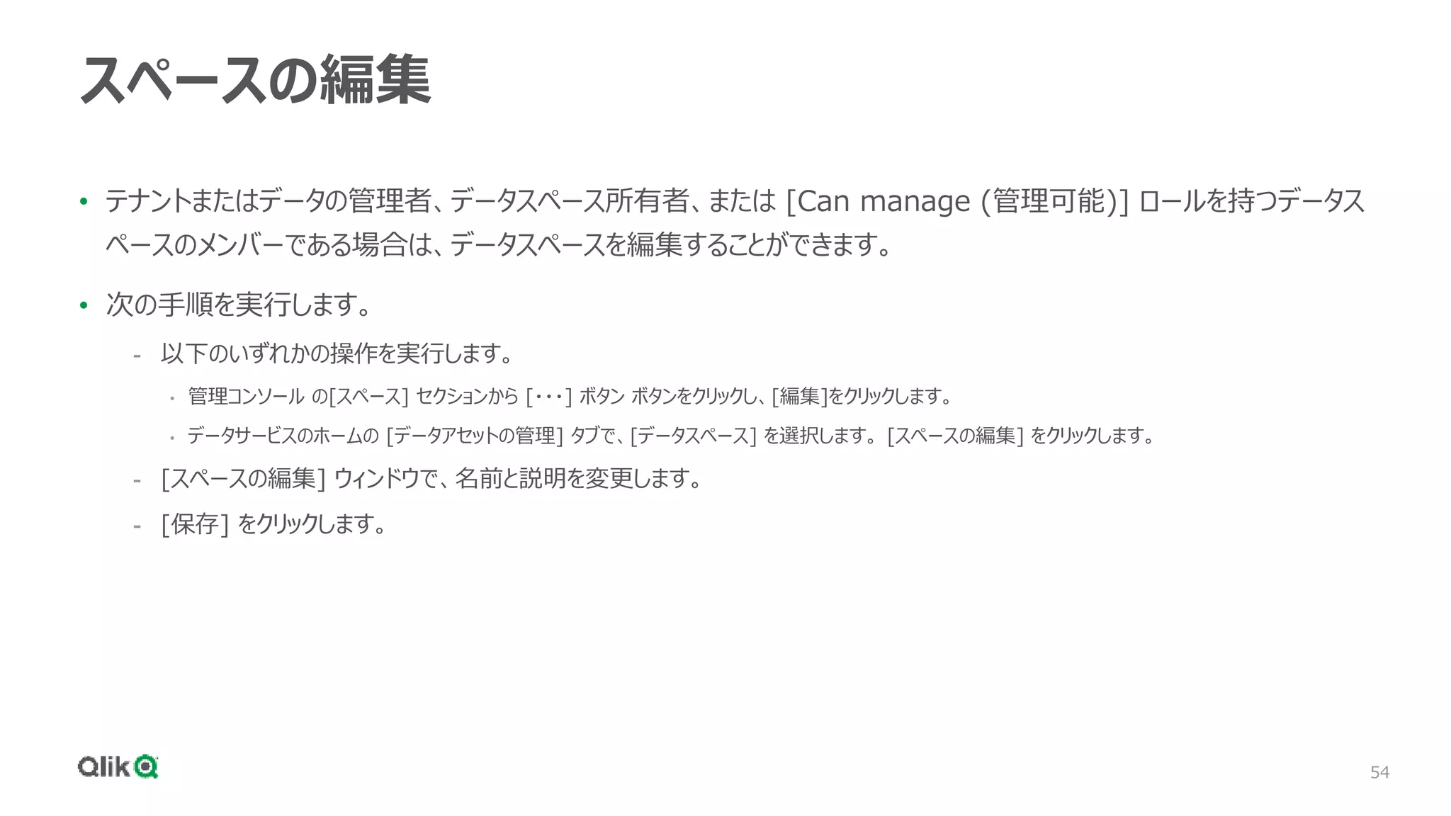 54
スペースの編集
• テナントまたはデータの管理者、データスペース所有者、または [Can manage (管理可能)] ロールを持つデータス
ペースのメンバーである場合は、データスペースを編集することができます。
• 次の手順を実行します。
- 以下のいずれかの操作を実行します。
• 管理コンソール の[スペース] セクションから [・・・] ボタン ボタンをクリックし、[編集]をクリックします。
• データサービスのホームの [データアセットの管理] タブで、[データスペース] を選択します。 [スペースの編集] をクリックします。
- [スペースの編集] ウィンドウで、名前と説明を変更します。
- [保存] をクリックします。
 