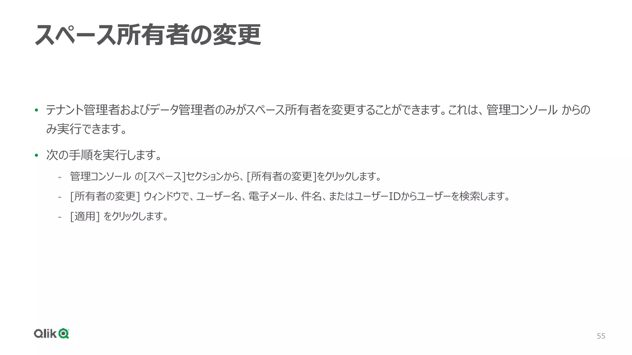 55
スペース所有者の変更
• テナント管理者およびデータ管理者のみがスペース所有者を変更することができます。これは、管理コンソール からの
み実行できます。
• 次の手順を実行します。
- 管理コンソール の[スペース]セクションから、[所有者の変更]をクリックします。
- [所有者の変更] ウィンドウで、ユーザー名、電子メール、件名、またはユーザーIDからユーザーを検索します。
- [適用] をクリックします。
 