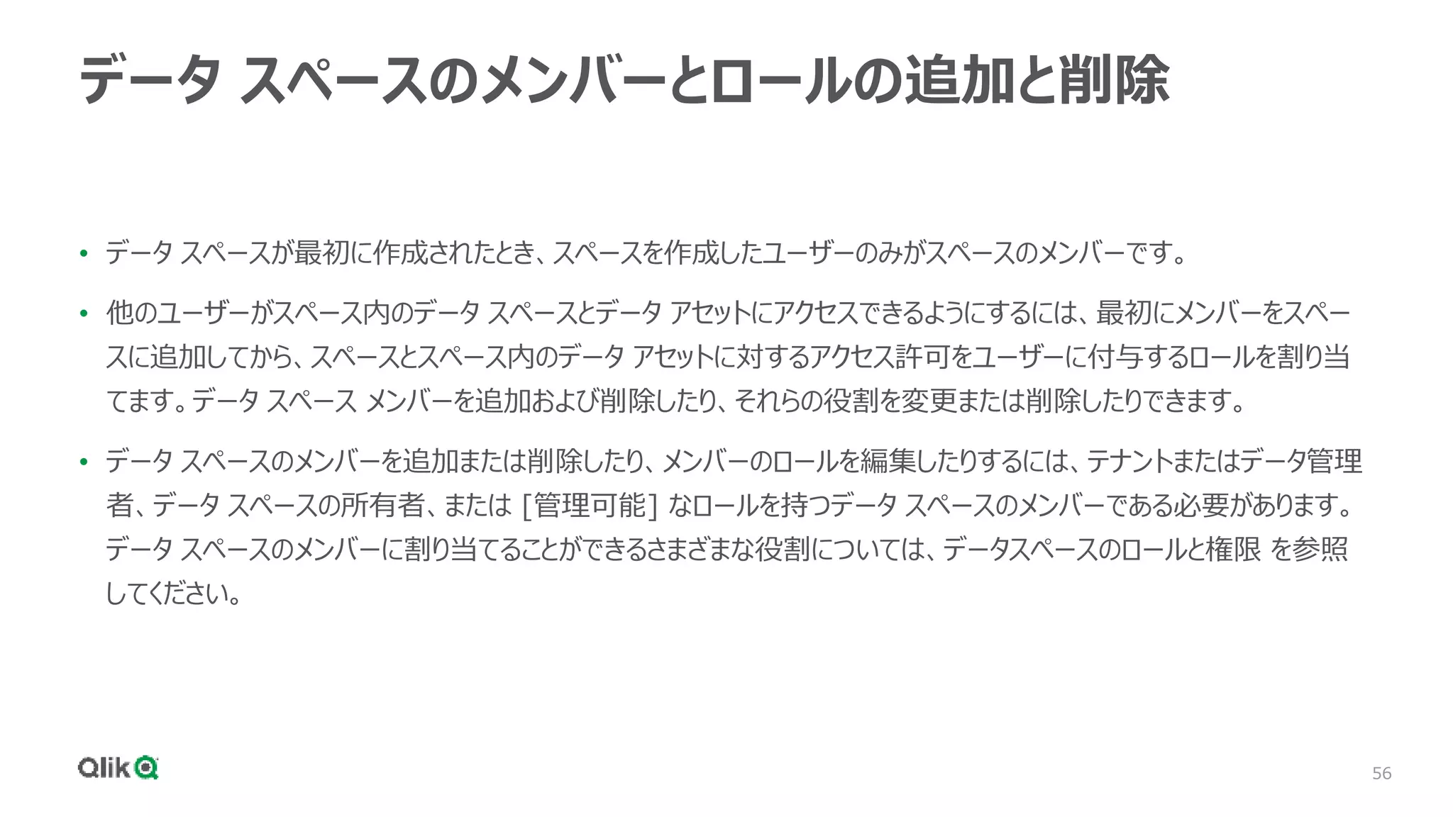 56
データ スペースのメンバーとロールの追加と削除
• データ スペースが最初に作成されたとき、スペースを作成したユーザーのみがスペースのメンバーです。
• 他のユーザーがスペース内のデータ スペースとデータ アセットにアクセスできるようにするには、最初にメンバーをスペー
スに追加してから、スペースとスペース内のデータ アセットに対するアクセス許可をユーザーに付与するロールを割り当
てます。データ スペース メンバーを追加および削除したり、それらの役割を変更または削除したりできます。
• データ スペースのメンバーを追加または削除したり、メンバーのロールを編集したりするには、テナントまたはデータ管理
者、データ スペースの所有者、または [管理可能] なロールを持つデータ スペースのメンバーである必要があります。
データ スペースのメンバーに割り当てることができるさまざまな役割については、データスペースのロールと権限 を参照
してください。
 