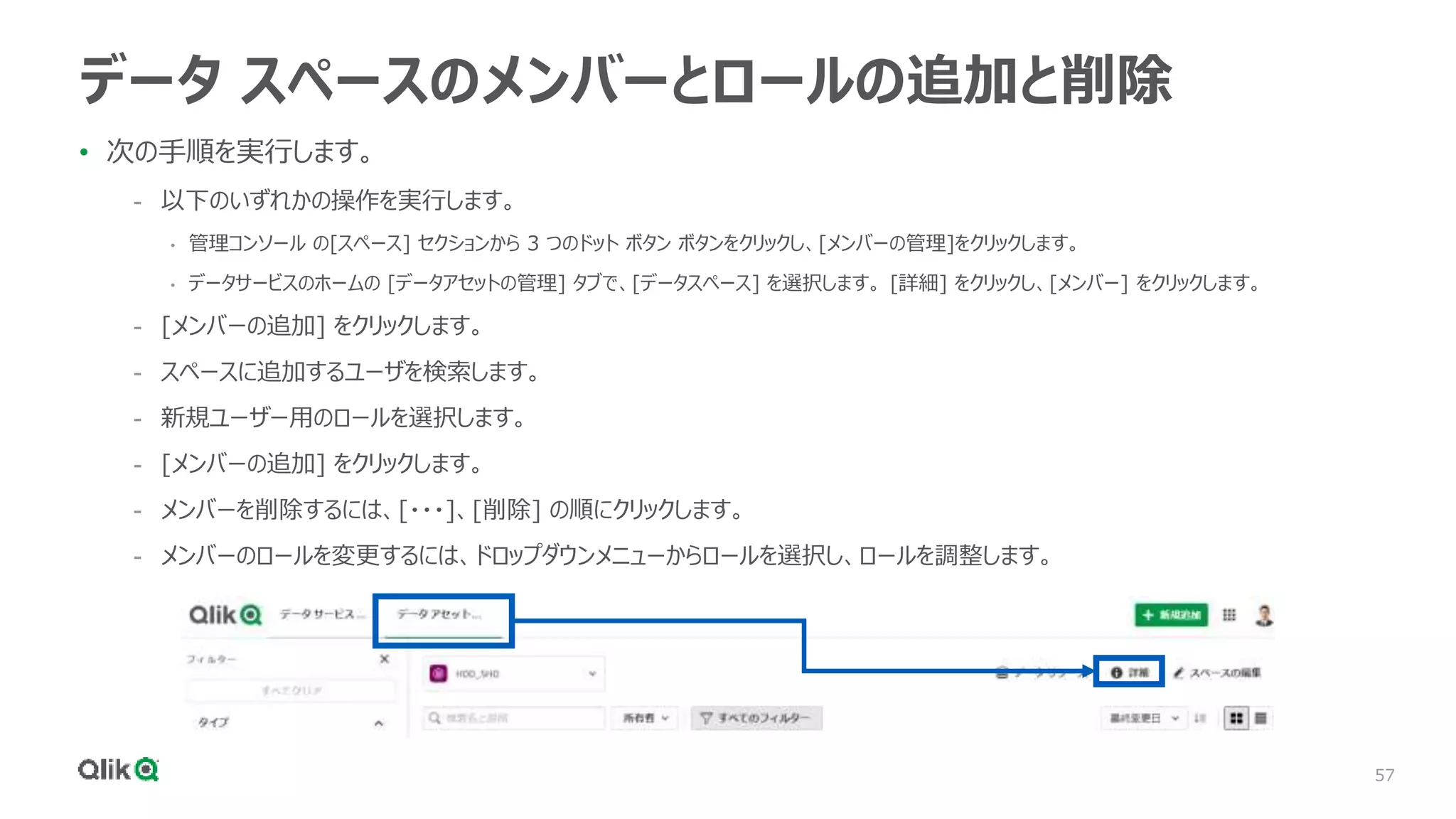 57
データ スペースのメンバーとロールの追加と削除
• 次の手順を実行します。
- 以下のいずれかの操作を実行します。
• 管理コンソール の[スペース] セクションから 3 つのドット ボタン ボタンをクリックし、[メンバーの管理]をクリックします。
• データサービスのホームの [データアセットの管理] タブで、[データスペース] を選択します。 [詳細] をクリックし、[メンバー] をクリックします。
- [メンバーの追加] をクリックします。
- スペースに追加するユーザを検索します。
- 新規ユーザー用のロールを選択します。
- [メンバーの追加] をクリックします。
- メンバーを削除するには、[・・・]、[削除] の順にクリックします。
- メンバーのロールを変更するには、ドロップダウンメニューからロールを選択し、ロールを調整します。
 