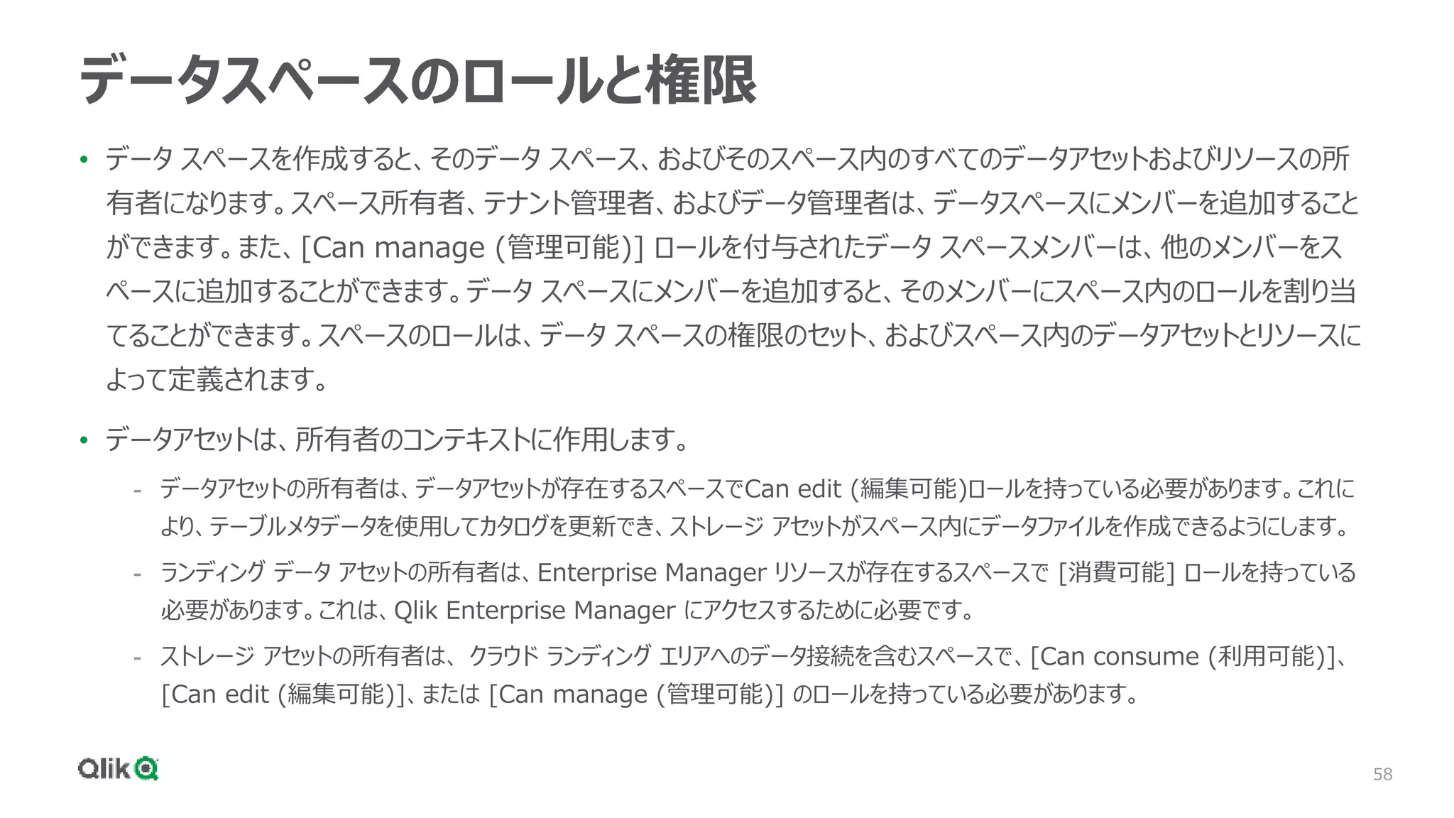 58
データスペースのロールと権限
• データ スペースを作成すると、そのデータ スペース、およびそのスペース内のすべてのデータアセットおよびリソースの所
有者になります。スペース所有者、テナント管理者、およびデータ管理者は、データスペースにメンバーを追加すること
ができます。また、[Can manage (管理可能)] ロールを付与されたデータ スペースメンバーは、他のメンバーをス
ペースに追加することができます。データ スペースにメンバーを追加すると、そのメンバーにスペース内のロールを割り当
てることができます。スペースのロールは、データ スペースの権限のセット、およびスペース内のデータアセットとリソースに
よって定義されます。
• データアセットは、所有者のコンテキストに作用します。
- データアセットの所有者は、データアセットが存在するスペースでCan edit (編集可能)ロールを持っている必要があります。これに
より、テーブルメタデータを使用してカタログを更新でき、ストレージ アセットがスペース内にデータファイルを作成できるようにします。
- ランディング データ アセットの所有者は、Enterprise Manager リソースが存在するスペースで [消費可能] ロールを持っている
必要があります。これは、Qlik Enterprise Manager にアクセスするために必要です。
- ストレージ アセットの所有者は、 クラウド ランディング エリアへのデータ接続を含むスペースで、[Can consume (利用可能)]、
[Can edit (編集可能)]、または [Can manage (管理可能)] のロールを持っている必要があります。
 
