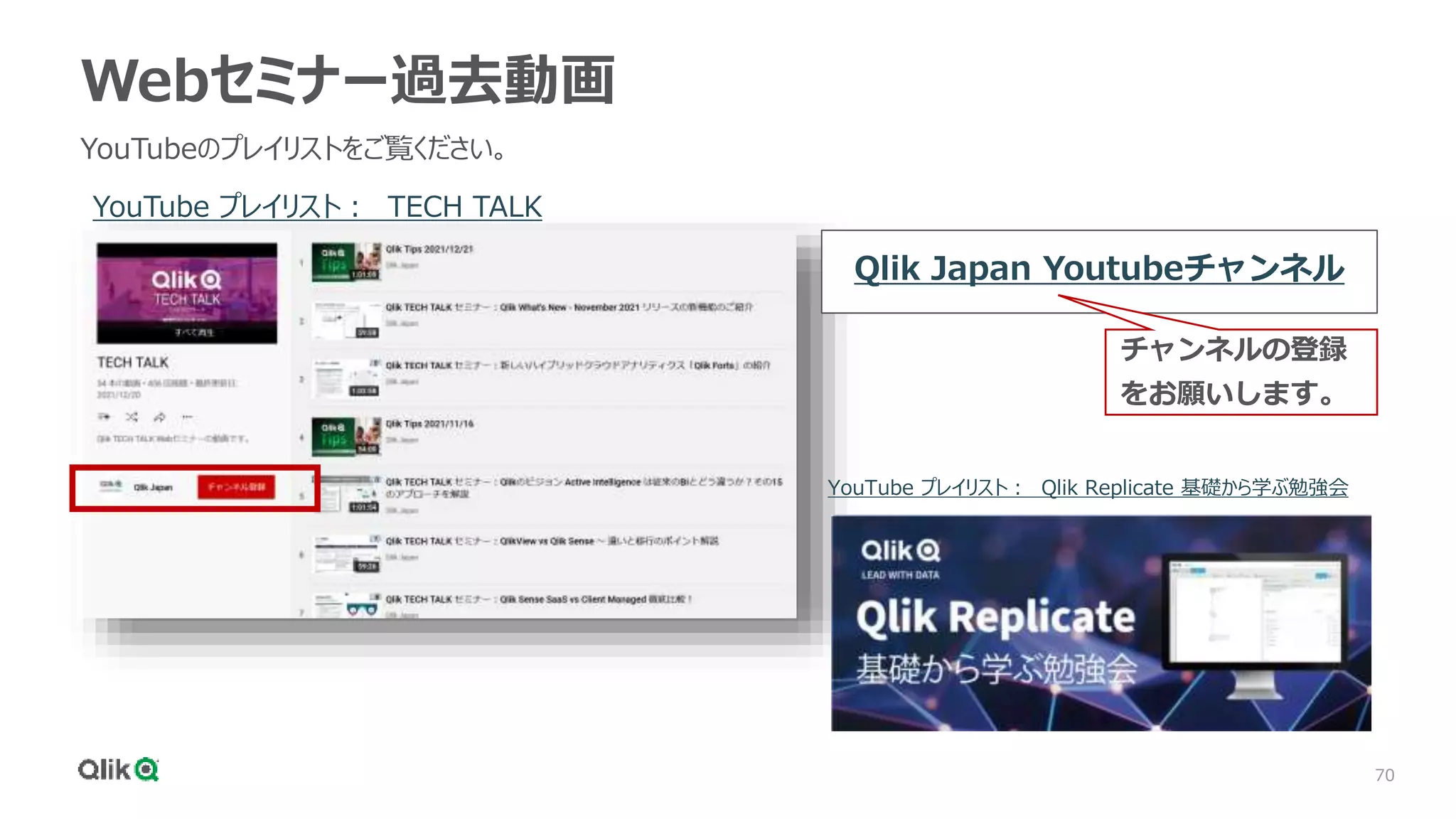 70
Webセミナー過去動画
YouTubeのプレイリストをご覧ください。
YouTube プレイリスト： TECH TALK
YouTube プレイリスト： Qlik Replicate 基礎から学ぶ勉強会
Qlik Japan Youtubeチャンネル
チャンネルの登録
をお願いします。
 