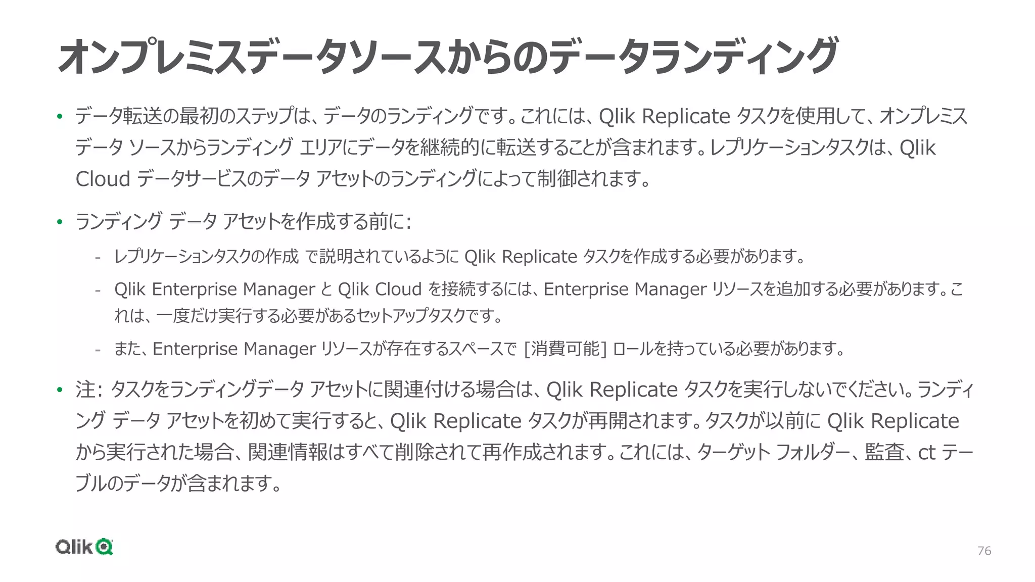 76
オンプレミスデータソースからのデータランディング
• データ転送の最初のステップは、データのランディングです。これには、Qlik Replicate タスクを使用して、オンプレミス
データ ソースからランディング エリアにデータを継続的に転送することが含まれます。レプリケーションタスクは、Qlik
Cloud データサービスのデータ アセットのランディングによって制御されます。
• ランディング データ アセットを作成する前に:
- レプリケーションタスクの作成 で説明されているように Qlik Replicate タスクを作成する必要があります。
- Qlik Enterprise Manager と Qlik Cloud を接続するには、Enterprise Manager リソースを追加する必要があります。こ
れは、一度だけ実行する必要があるセットアップタスクです。
- また、Enterprise Manager リソースが存在するスペースで [消費可能] ロールを持っている必要があります。
• 注: タスクをランディングデータ アセットに関連付ける場合は、Qlik Replicate タスクを実行しないでください。ランディ
ング データ アセットを初めて実行すると、Qlik Replicate タスクが再開されます。タスクが以前に Qlik Replicate
から実行された場合、関連情報はすべて削除されて再作成されます。これには、ターゲット フォルダー、監査、ct テー
ブルのデータが含まれます。
 