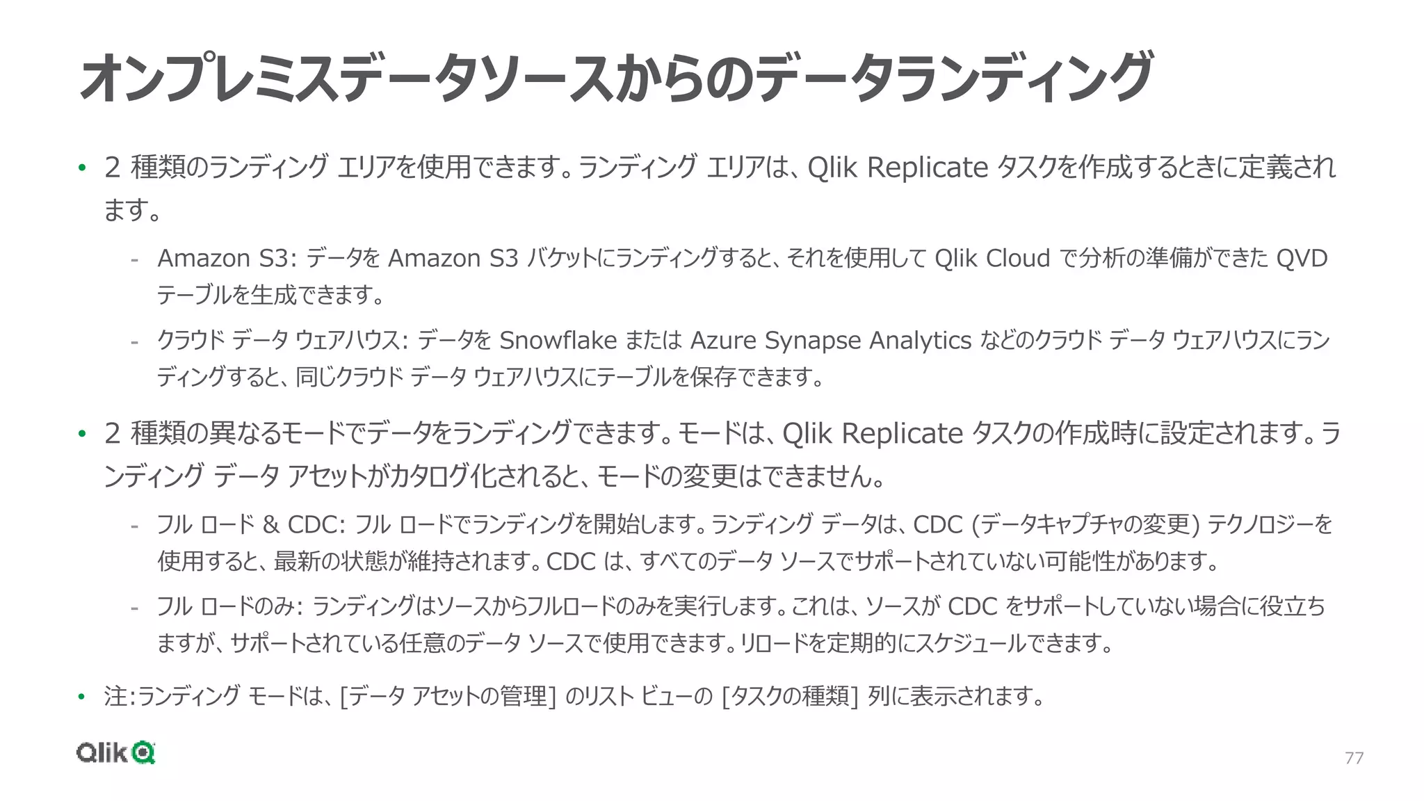 77
オンプレミスデータソースからのデータランディング
• 2 種類のランディング エリアを使用できます。ランディング エリアは、Qlik Replicate タスクを作成するときに定義され
ます。
- Amazon S3: データを Amazon S3 バケットにランディングすると、それを使用して Qlik Cloud で分析の準備ができた QVD
テーブルを生成できます。
- クラウド データ ウェアハウス: データを Snowflake または Azure Synapse Analytics などのクラウド データ ウェアハウスにラン
ディングすると、同じクラウド データ ウェアハウスにテーブルを保存できます。
• 2 種類の異なるモードでデータをランディングできます。モードは、Qlik Replicate タスクの作成時に設定されます。ラ
ンディング データ アセットがカタログ化されると、モードの変更はできません。
- フル ロード & CDC: フル ロードでランディングを開始します。ランディング データは、CDC (データキャプチャの変更) テクノロジーを
使用すると、最新の状態が維持されます。CDC は、すべてのデータ ソースでサポートされていない可能性があります。
- フル ロードのみ: ランディングはソースからフルロードのみを実行します。これは、ソースが CDC をサポートしていない場合に役立ち
ますが、サポートされている任意のデータ ソースで使用できます。リロードを定期的にスケジュールできます。
• 注:ランディング モードは、[データ アセットの管理] のリスト ビューの [タスクの種類] 列に表示されます。
 