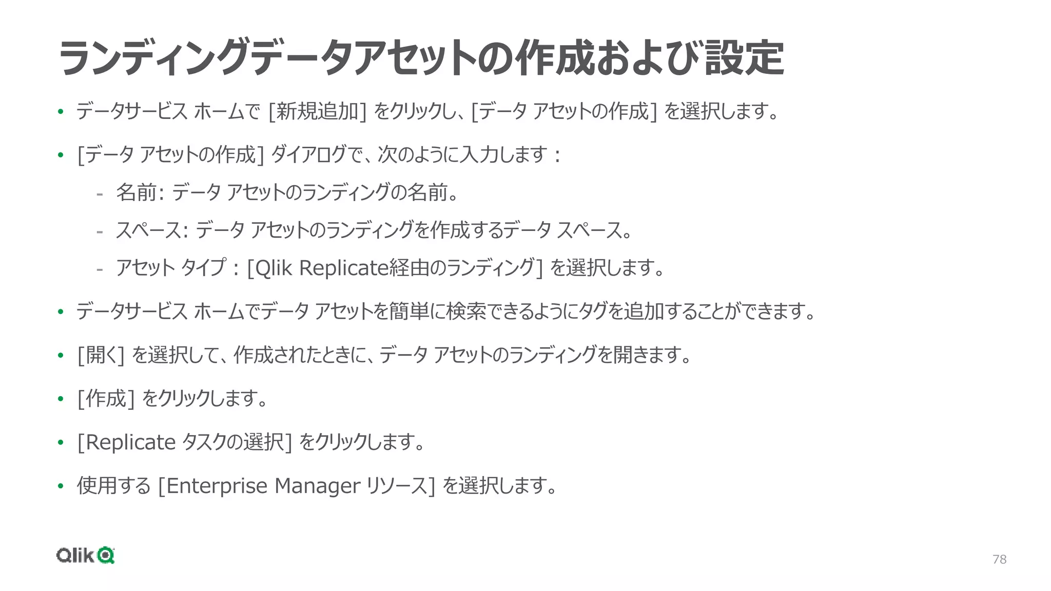 78
ランディングデータアセットの作成および設定
• データサービス ホームで [新規追加] をクリックし、[データ アセットの作成] を選択します。
• [データ アセットの作成] ダイアログで、次のように入力します：
- 名前: データ アセットのランディングの名前。
- スペース: データ アセットのランディングを作成するデータ スペース。
- アセット タイプ：[Qlik Replicate経由のランディング] を選択します。
• データサービス ホームでデータ アセットを簡単に検索できるようにタグを追加することができます。
• [開く] を選択して、作成されたときに、データ アセットのランディングを開きます。
• [作成] をクリックします。
• [Replicate タスクの選択] をクリックします。
• 使用する [Enterprise Manager リソース] を選択します。
 