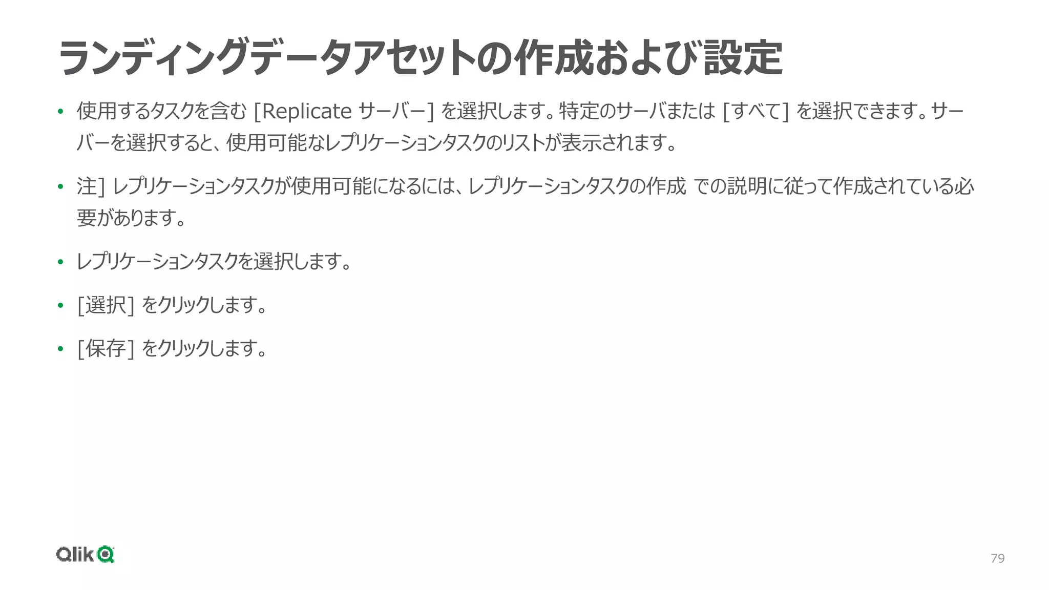 79
ランディングデータアセットの作成および設定
• 使用するタスクを含む [Replicate サーバー] を選択します。特定のサーバまたは [すべて] を選択できます。サー
バーを選択すると、使用可能なレプリケーションタスクのリストが表示されます。
• 注] レプリケーションタスクが使用可能になるには、レプリケーションタスクの作成 での説明に従って作成されている必
要があります。
• レプリケーションタスクを選択します。
• [選択] をクリックします。
• [保存] をクリックします。
 