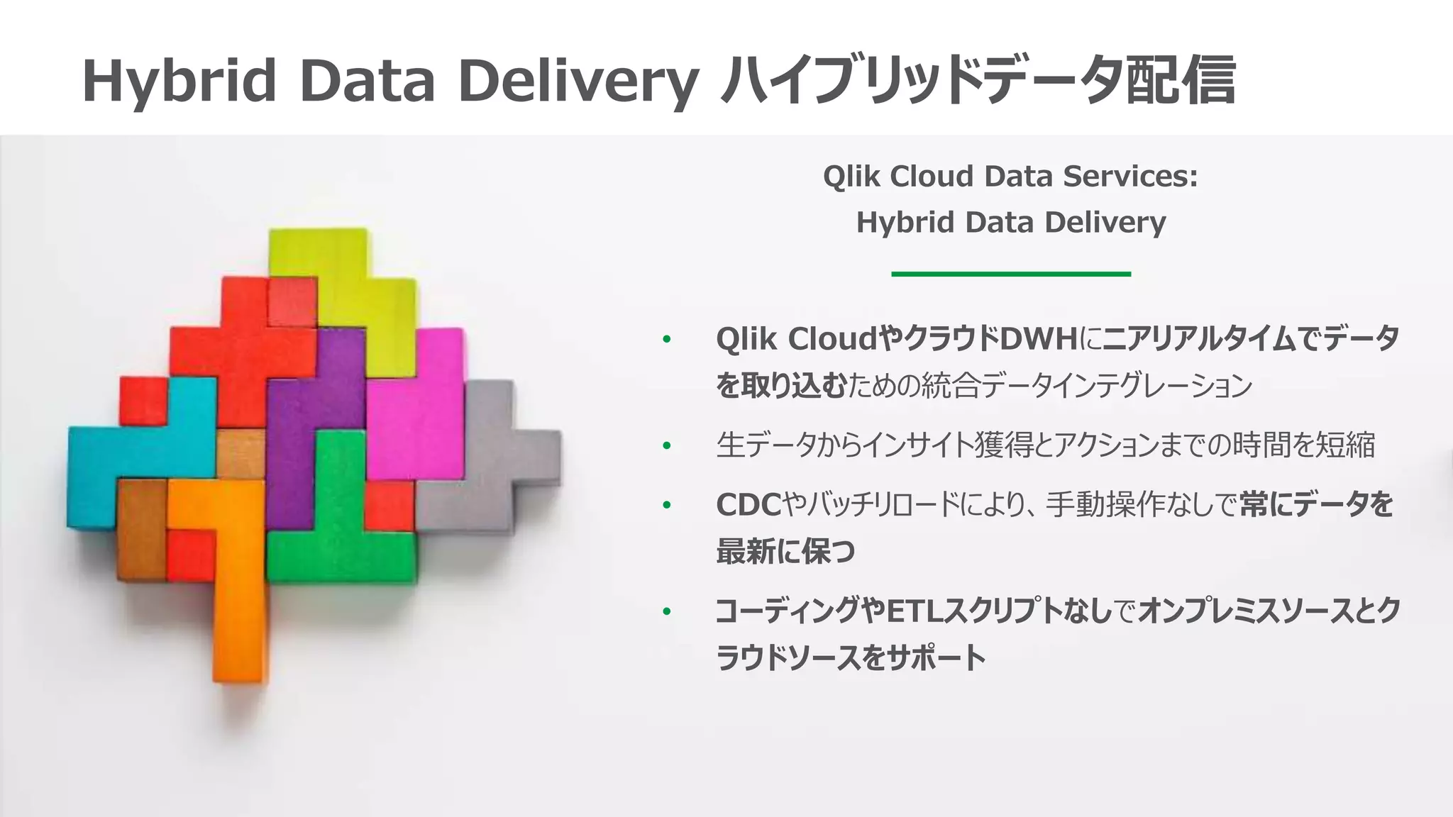 8
Hybrid Data Delivery ハイブリッドデータ配信
• Qlik CloudやクラウドDWHにニアリアルタイムでデータ
を取り込むための統合データインテグレーション
• 生データからインサイト獲得とアクションまでの時間を短縮
• CDCやバッチリロードにより、手動操作なしで常にデータを
最新に保つ
• コーディングやETLスクリプトなしでオンプレミスソースとク
ラウドソースをサポート
Qlik Cloud Data Services:
Hybrid Data Delivery
 