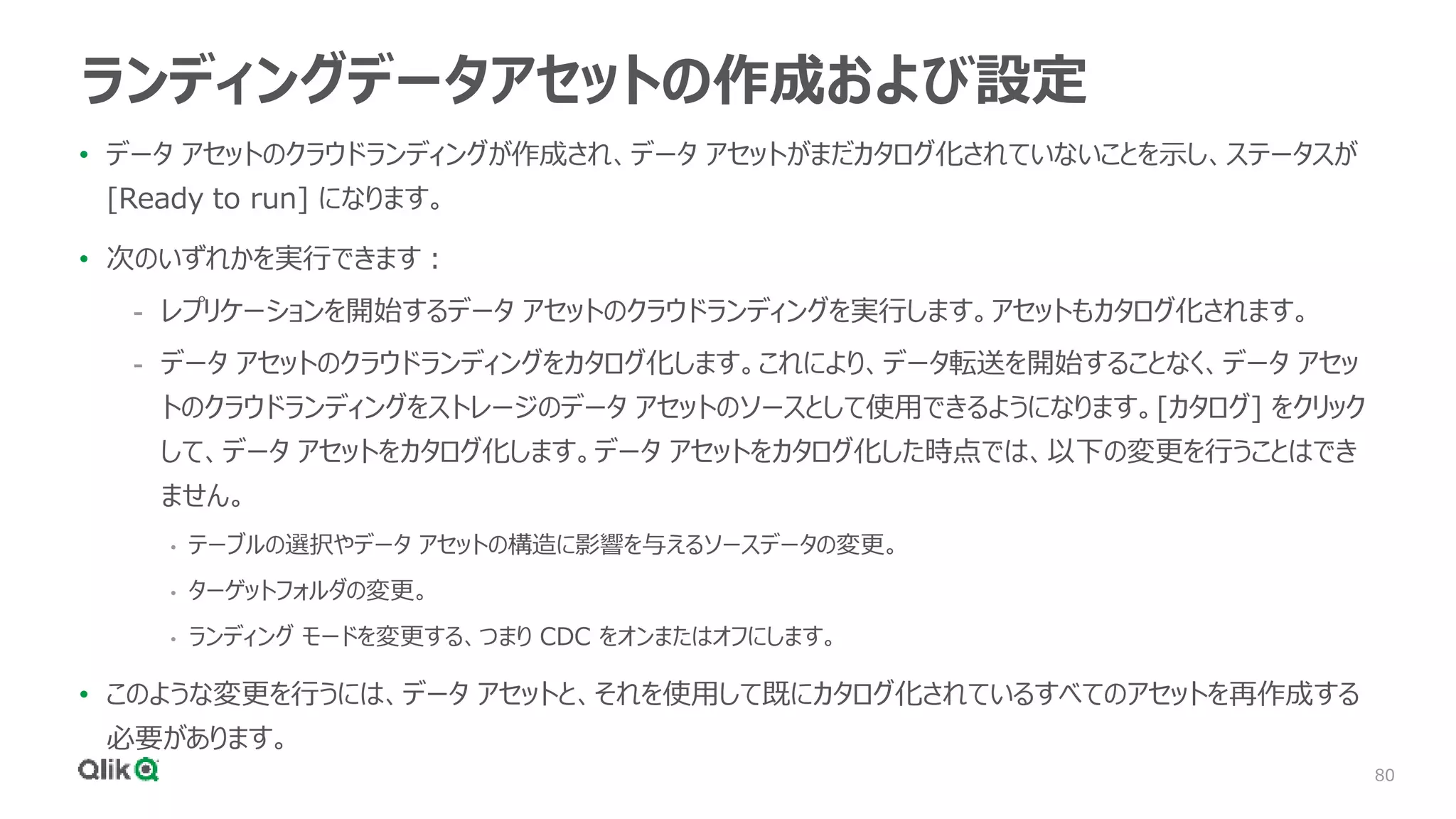 80
ランディングデータアセットの作成および設定
• データ アセットのクラウドランディングが作成され、データ アセットがまだカタログ化されていないことを示し、ステータスが
[Ready to run] になります。
• 次のいずれかを実行できます：
- レプリケーションを開始するデータ アセットのクラウドランディングを実行します。アセットもカタログ化されます。
- データ アセットのクラウドランディングをカタログ化します。これにより、データ転送を開始することなく、データ アセッ
トのクラウドランディングをストレージのデータ アセットのソースとして使用できるようになります。[カタログ] をクリック
して、データ アセットをカタログ化します。データ アセットをカタログ化した時点では、以下の変更を行うことはでき
ません。
• テーブルの選択やデータ アセットの構造に影響を与えるソースデータの変更。
• ターゲットフォルダの変更。
• ランディング モードを変更する、つまり CDC をオンまたはオフにします。
• このような変更を行うには、データ アセットと、それを使用して既にカタログ化されているすべてのアセットを再作成する
必要があります。
 