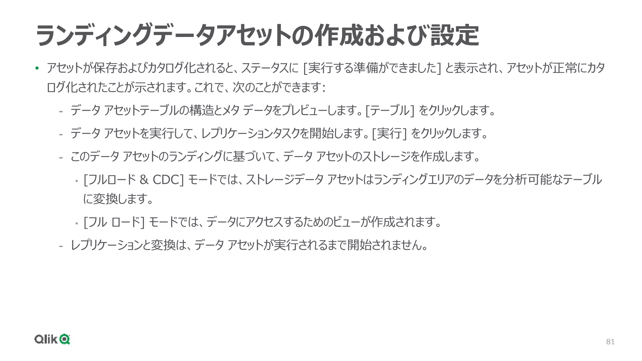 81
ランディングデータアセットの作成および設定
• アセットが保存およびカタログ化されると、ステータスに [実行する準備ができました] と表示され、アセットが正常にカタ
ログ化されたことが示されます。これで、次のことができます:
- データ アセットテーブルの構造とメタ データをプレビューします。[テーブル] をクリックします。
- データ アセットを実行して、レプリケーションタスクを開始します。[実行] をクリックします。
- このデータ アセットのランディングに基づいて、データ アセットのストレージを作成します。
• [フルロード & CDC] モードでは、ストレージデータ アセットはランディングエリアのデータを分析可能なテーブル
に変換します。
• [フル ロード] モードでは、データにアクセスするためのビューが作成されます。
- レプリケーションと変換は、データ アセットが実行されるまで開始されません。
 