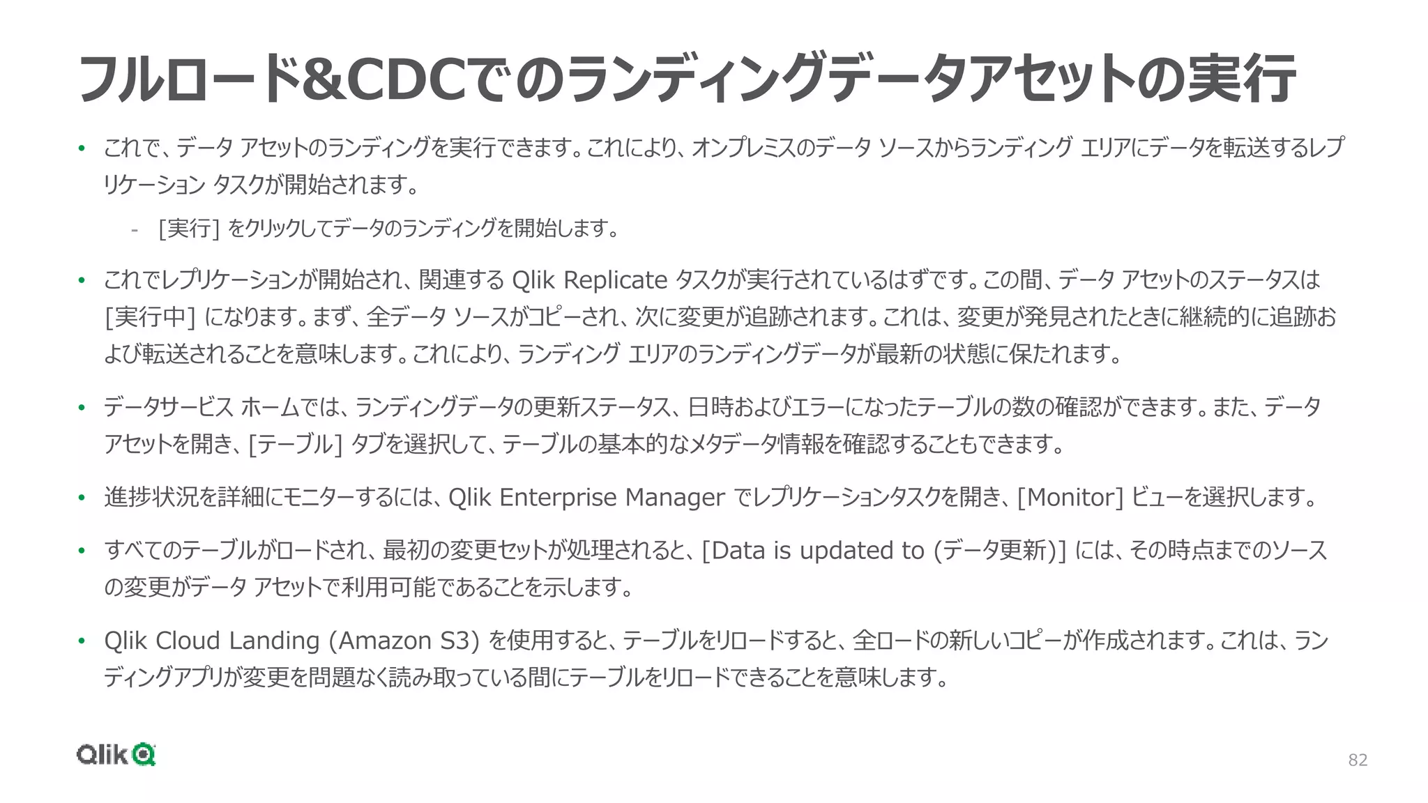 82
フルロード&CDCでのランディングデータアセットの実行
• これで、データ アセットのランディングを実行できます。これにより、オンプレミスのデータ ソースからランディング エリアにデータを転送するレプ
リケーション タスクが開始されます。
- [実行] をクリックしてデータのランディングを開始します。
• これでレプリケーションが開始され、関連する Qlik Replicate タスクが実行されているはずです。この間、データ アセットのステータスは
[実行中] になります。まず、全データ ソースがコピーされ、次に変更が追跡されます。これは、変更が発見されたときに継続的に追跡お
よび転送されることを意味します。これにより、ランディング エリアのランディングデータが最新の状態に保たれます。
• データサービス ホームでは、ランディングデータの更新ステータス、日時およびエラーになったテーブルの数の確認ができます。また、データ
アセットを開き、[テーブル] タブを選択して、テーブルの基本的なメタデータ情報を確認することもできます。
• 進捗状況を詳細にモニターするには、Qlik Enterprise Manager でレプリケーションタスクを開き、[Monitor] ビューを選択します。
• すべてのテーブルがロードされ、最初の変更セットが処理されると、[Data is updated to (データ更新)] には、その時点までのソース
の変更がデータ アセットで利用可能であることを示します。
• Qlik Cloud Landing (Amazon S3) を使用すると、テーブルをリロードすると、全ロードの新しいコピーが作成されます。これは、ラン
ディングアプリが変更を問題なく読み取っている間にテーブルをリロードできることを意味します。
 