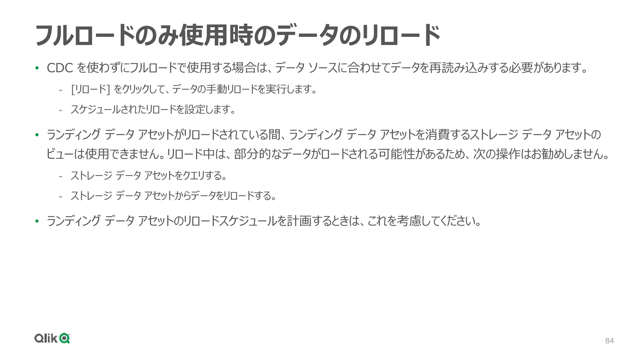 84
フルロードのみ使用時のデータのリロード
• CDC を使わずにフルロードで使用する場合は、データ ソースに合わせてデータを再読み込みする必要があります。
- [リロード] をクリックして、データの手動リロードを実行します。
- スケジュールされたリロードを設定します。
• ランディング データ アセットがリロードされている間、ランディング データ アセットを消費するストレージ データ アセットの
ビューは使用できません。リロード中は、部分的なデータがロードされる可能性があるため、次の操作はお勧めしません。
- ストレージ データ アセットをクエリする。
- ストレージ データ アセットからデータをリロードする。
• ランディング データ アセットのリロードスケジュールを計画するときは、これを考慮してください。
 