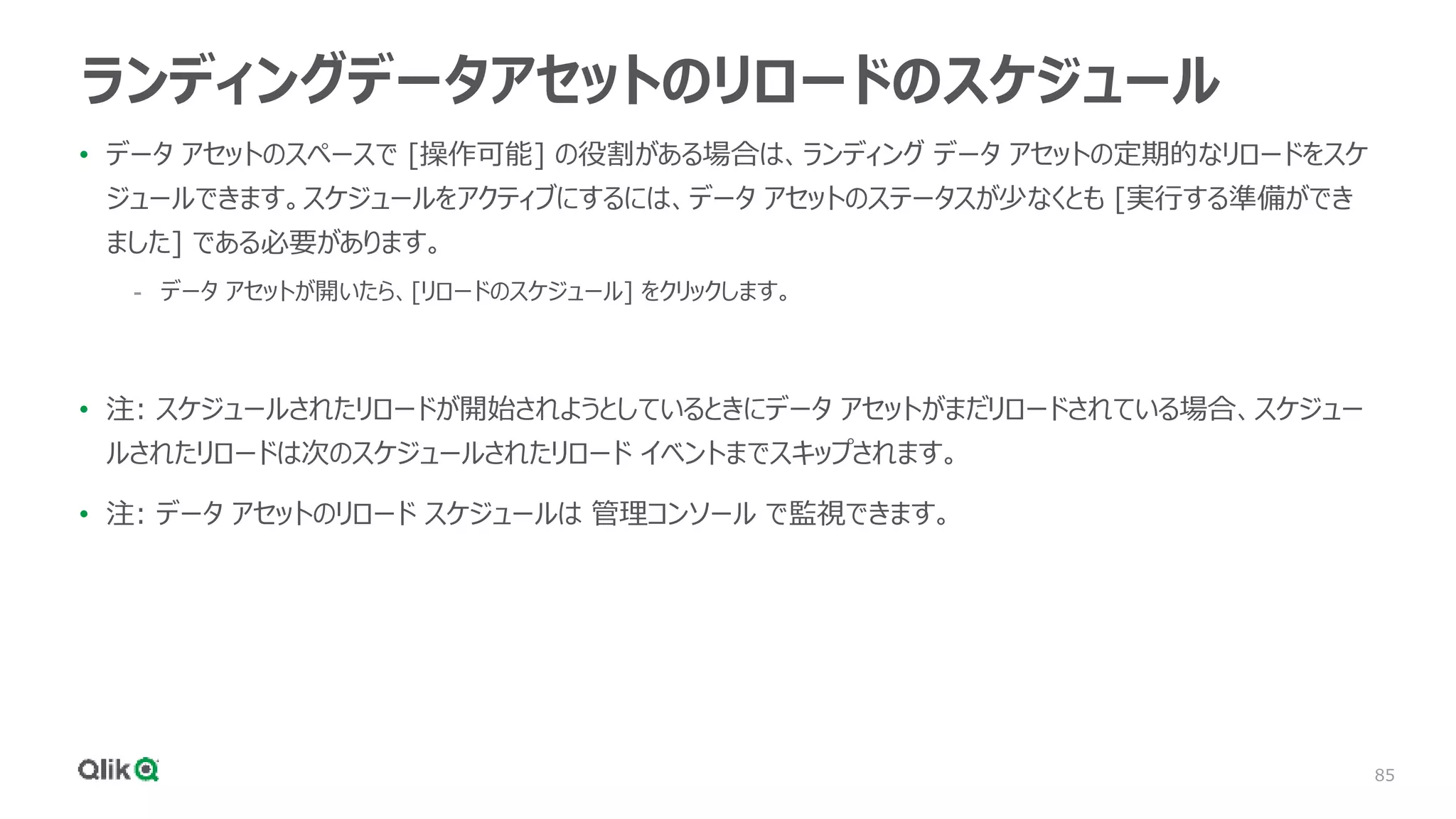 85
ランディングデータアセットのリロードのスケジュール
• データ アセットのスペースで [操作可能] の役割がある場合は、ランディング データ アセットの定期的なリロードをスケ
ジュールできます。スケジュールをアクティブにするには、データ アセットのステータスが少なくとも [実行する準備ができ
ました] である必要があります。
- データ アセットが開いたら、[リロードのスケジュール] をクリックします。
• 注: スケジュールされたリロードが開始されようとしているときにデータ アセットがまだリロードされている場合、スケジュー
ルされたリロードは次のスケジュールされたリロード イベントまでスキップされます。
• 注: データ アセットのリロード スケジュールは 管理コンソール で監視できます。
 