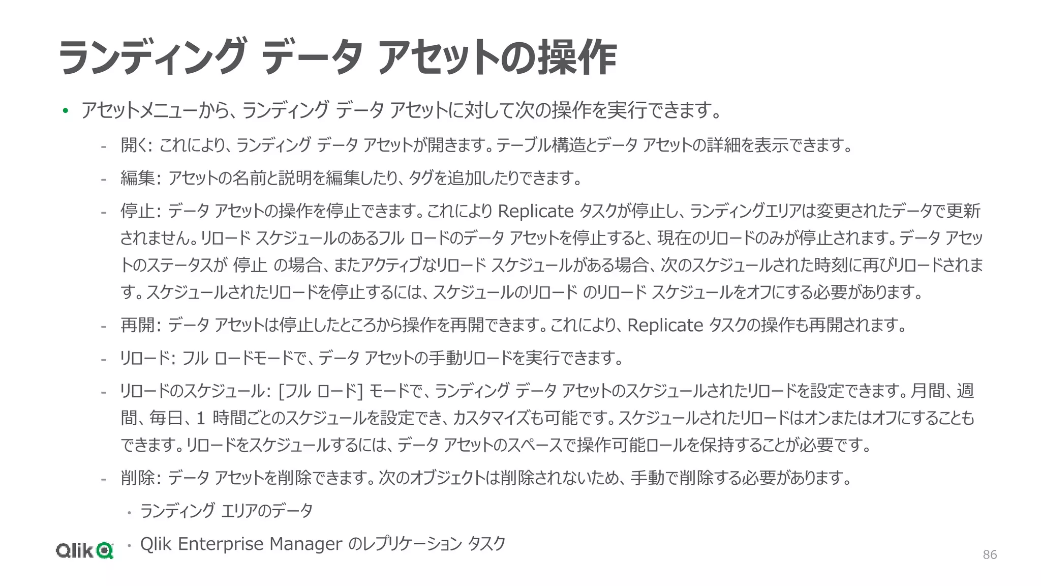 86
ランディング データ アセットの操作
• アセットメニューから、ランディング データ アセットに対して次の操作を実行できます。
- 開く: これにより、ランディング データ アセットが開きます。テーブル構造とデータ アセットの詳細を表示できます。
- 編集: アセットの名前と説明を編集したり、タグを追加したりできます。
- 停止: データ アセットの操作を停止できます。これにより Replicate タスクが停止し、ランディングエリアは変更されたデータで更新
されません。リロード スケジュールのあるフル ロードのデータ アセットを停止すると、現在のリロードのみが停止されます。データ アセッ
トのステータスが 停止 の場合、またアクティブなリロード スケジュールがある場合、次のスケジュールされた時刻に再びリロードされま
す。スケジュールされたリロードを停止するには、スケジュールのリロード のリロード スケジュールをオフにする必要があります。
- 再開: データ アセットは停止したところから操作を再開できます。これにより、Replicate タスクの操作も再開されます。
- リロード: フル ロードモードで、データ アセットの手動リロードを実行できます。
- リロードのスケジュール: [フル ロード] モードで、ランディング データ アセットのスケジュールされたリロードを設定できます。月間、週
間、毎日、1 時間ごとのスケジュールを設定でき、カスタマイズも可能です。スケジュールされたリロードはオンまたはオフにすることも
できます。リロードをスケジュールするには、データ アセットのスペースで操作可能ロールを保持することが必要です。
- 削除: データ アセットを削除できます。次のオブジェクトは削除されないため、手動で削除する必要があります。
• ランディング エリアのデータ
• Qlik Enterprise Manager のレプリケーション タスク
 