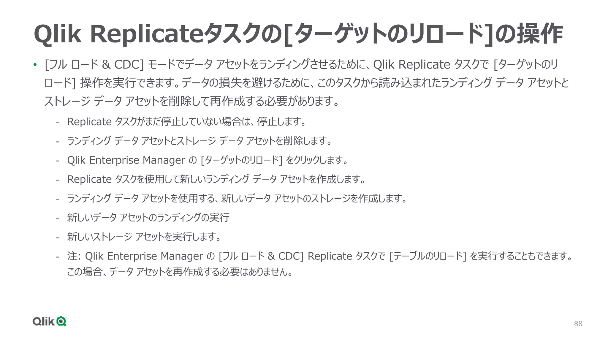88
Qlik Replicateタスクの[ターゲットのリロード]の操作
• [フル ロード & CDC] モードでデータ アセットをランディングさせるために、Qlik Replicate タスクで [ターゲットのリ
ロード] 操作を実行できます。データの損失を避けるために、このタスクから読み込まれたランディング データ アセットと
ストレージ データ アセットを削除して再作成する必要があります。
- Replicate タスクがまだ停止していない場合は、停止します。
- ランディング データ アセットとストレージ データ アセットを削除します。
- Qlik Enterprise Manager の [ターゲットのリロード] をクリックします。
- Replicate タスクを使用して新しいランディング データ アセットを作成します。
- ランディング データ アセットを使用する、新しいデータ アセットのストレージを作成します。
- 新しいデータ アセットのランディングの実行
- 新しいストレージ アセットを実行します。
- 注: Qlik Enterprise Manager の [フル ロード & CDC] Replicate タスクで [テーブルのリロード] を実行することもできます。
この場合、データ アセットを再作成する必要はありません。
 