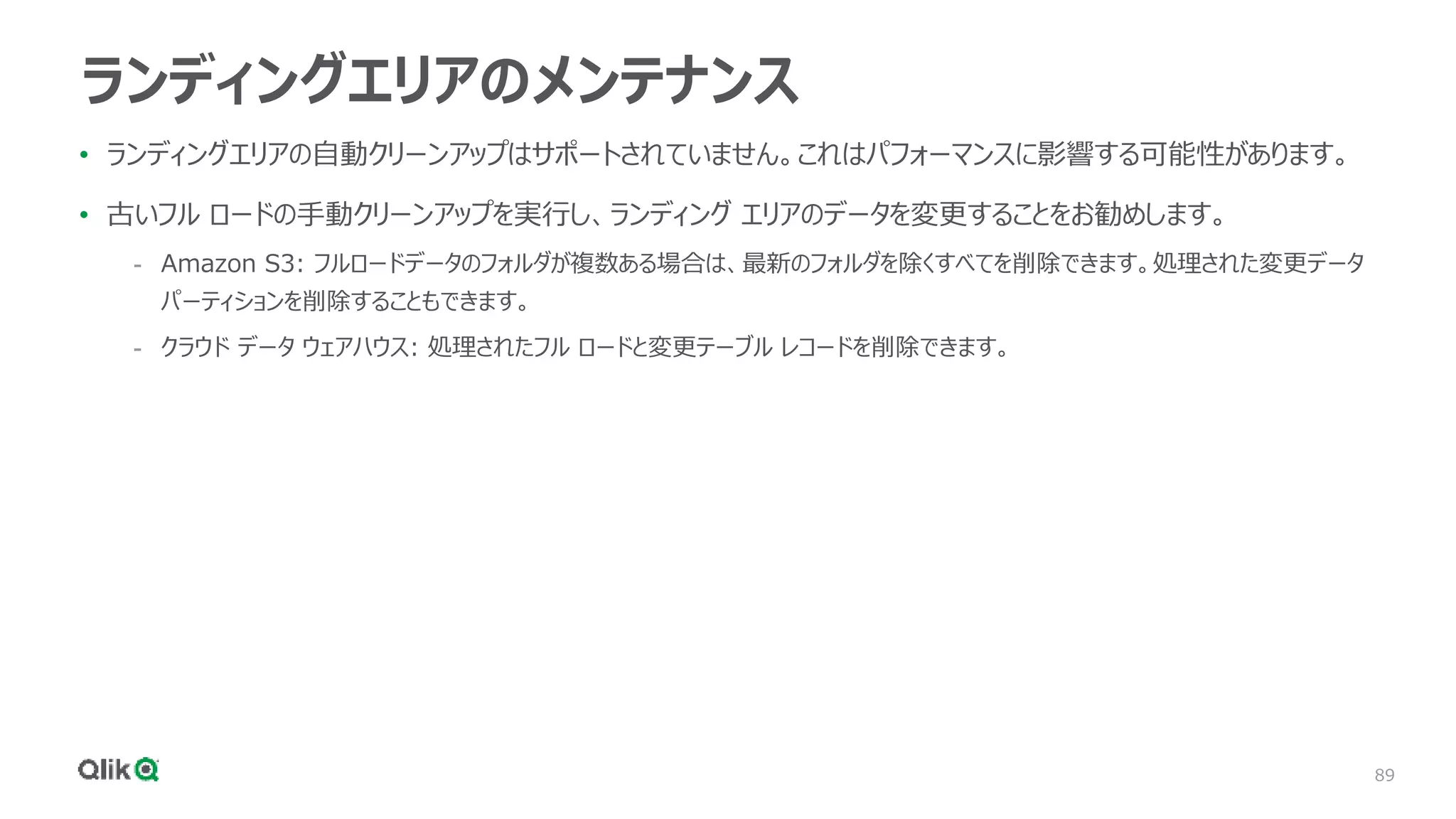 89
ランディングエリアのメンテナンス
• ランディングエリアの自動クリーンアップはサポートされていません。これはパフォーマンスに影響する可能性があります。
• 古いフル ロードの手動クリーンアップを実行し、ランディング エリアのデータを変更することをお勧めします。
- Amazon S3: フルロードデータのフォルダが複数ある場合は、最新のフォルダを除くすべてを削除できます。処理された変更データ
パーティションを削除することもできます。
- クラウド データ ウェアハウス: 処理されたフル ロードと変更テーブル レコードを削除できます。
 