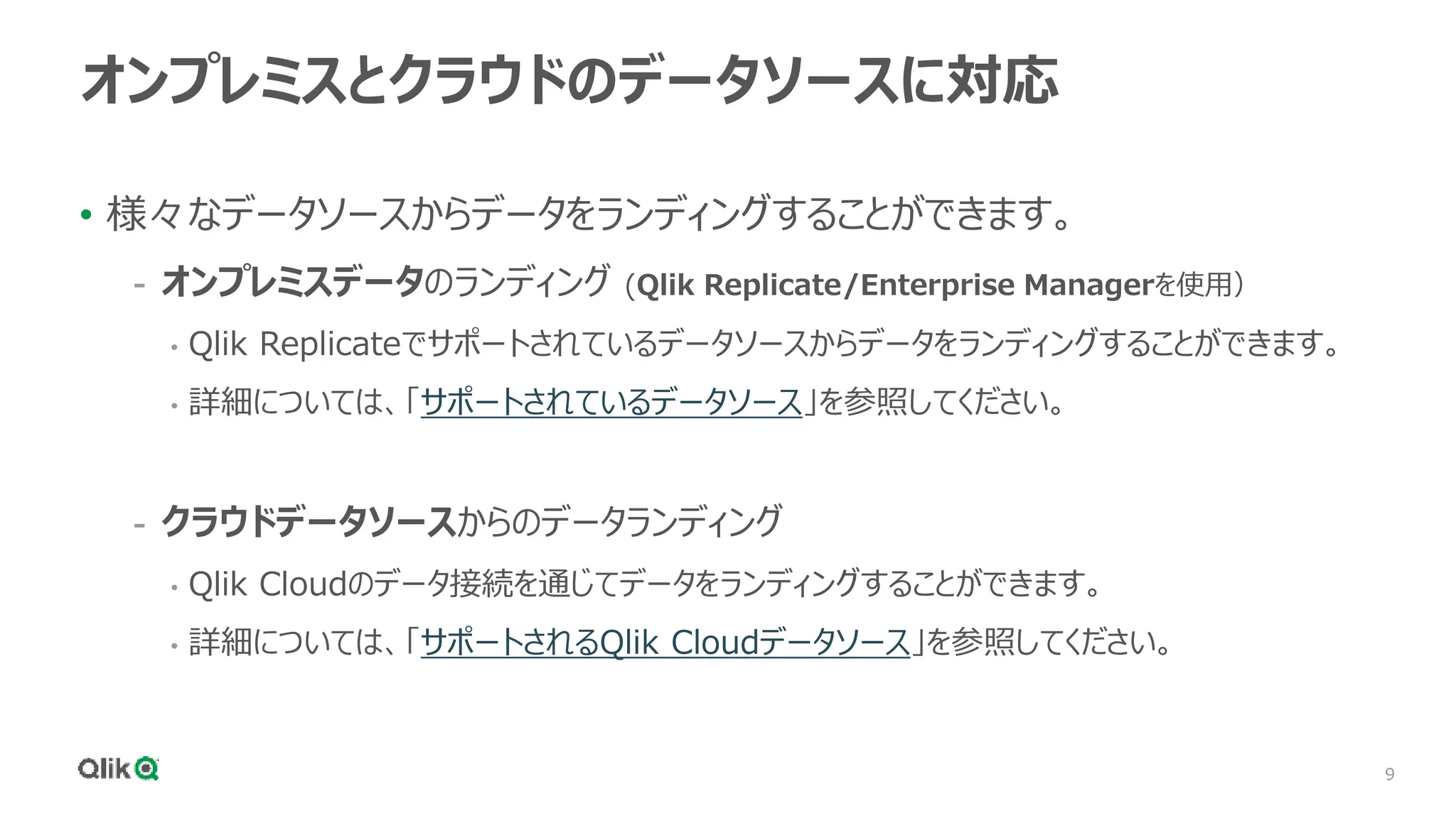 9
オンプレミスとクラウドのデータソースに対応
• 様々なデータソースからデータをランディングすることができます。
- オンプレミスデータのランディング (Qlik Replicate/Enterprise Managerを使用）
• Qlik Replicateでサポートされているデータソースからデータをランディングすることができます。
• 詳細については、「サポートされているデータソース」を参照してください。
- クラウドデータソースからのデータランディング
• Qlik Cloudのデータ接続を通じてデータをランディングすることができます。
• 詳細については、「サポートされるQlik Cloudデータソース」を参照してください。
 