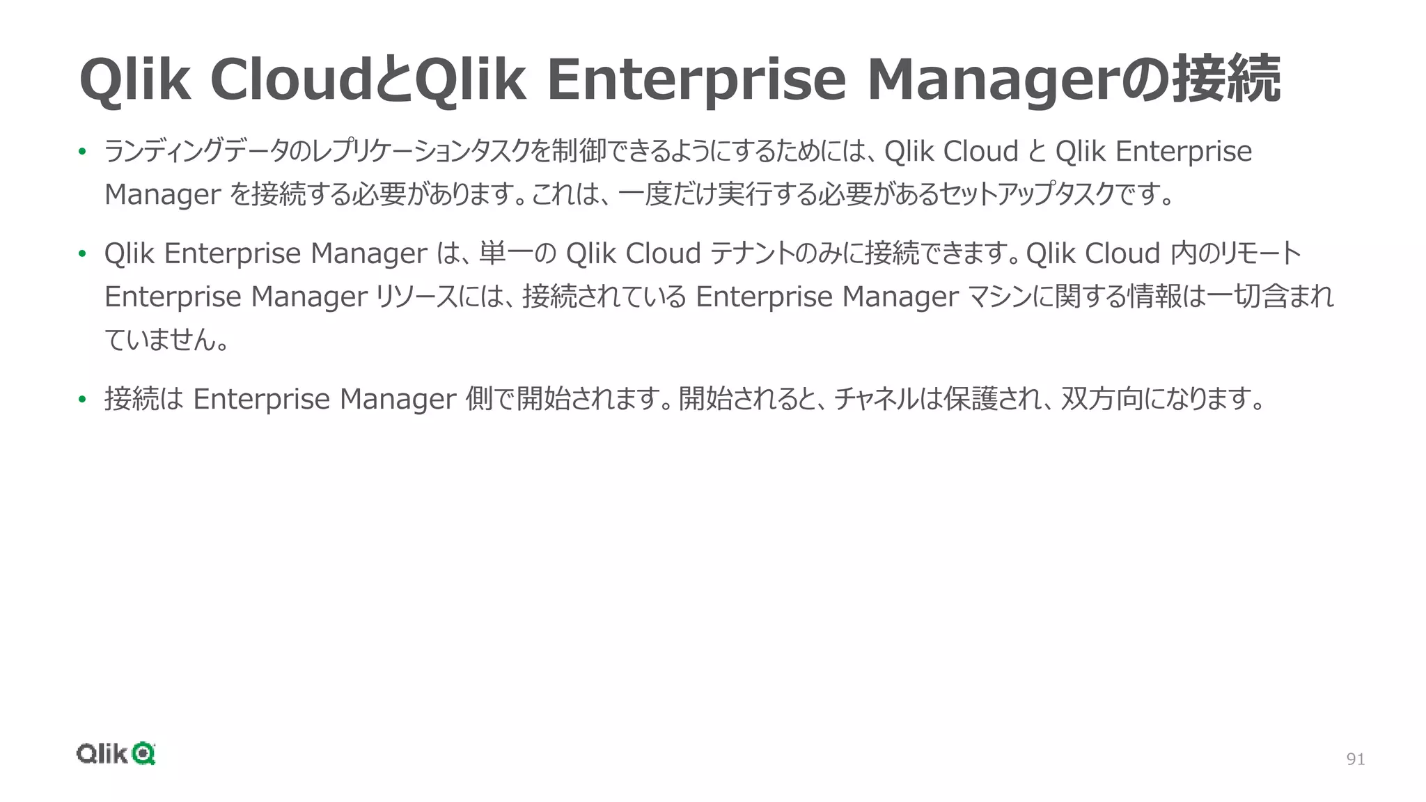 91
Qlik CloudとQlik Enterprise Managerの接続
• ランディングデータのレプリケーションタスクを制御できるようにするためには、Qlik Cloud と Qlik Enterprise
Manager を接続する必要があります。これは、一度だけ実行する必要があるセットアップタスクです。
• Qlik Enterprise Manager は、単一の Qlik Cloud テナントのみに接続できます。Qlik Cloud 内のリモート
Enterprise Manager リソースには、接続されている Enterprise Manager マシンに関する情報は一切含まれ
ていません。
• 接続は Enterprise Manager 側で開始されます。開始されると、チャネルは保護され、双方向になります。
 