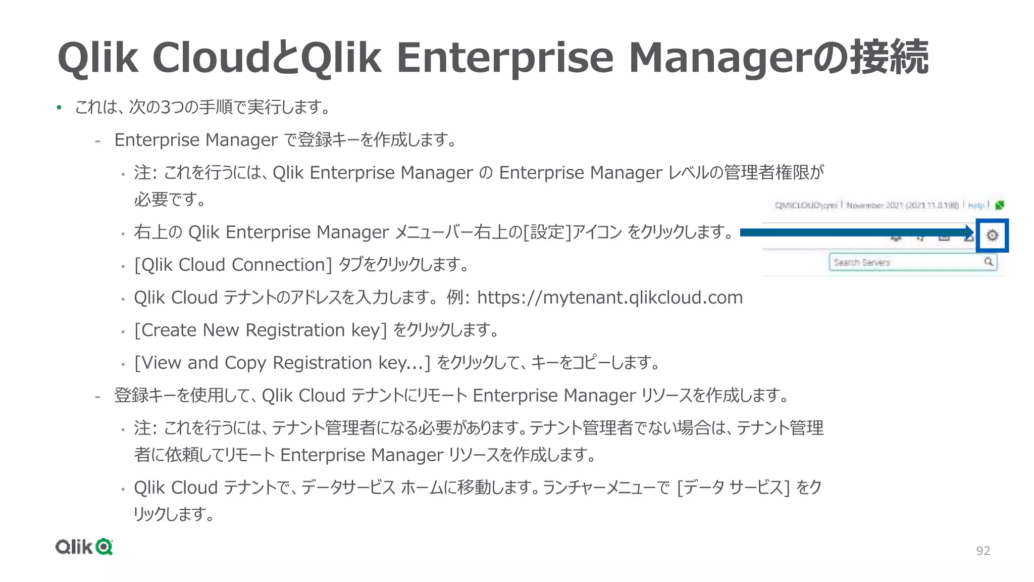 92
Qlik CloudとQlik Enterprise Managerの接続
• これは、次の3つの手順で実行します。
- Enterprise Manager で登録キーを作成します。
• 注: これを行うには、Qlik Enterprise Manager の Enterprise Manager レベルの管理者権限が
必要です。
• 右上の Qlik Enterprise Manager メニューバー右上の[設定]アイコン をクリックします。
• [Qlik Cloud Connection] タブをクリックします。
• Qlik Cloud テナントのアドレスを入力します。 例: https://mytenant.qlikcloud.com
• [Create New Registration key] をクリックします。
• [View and Copy Registration key...] をクリックして、キーをコピーします。
- 登録キーを使用して、Qlik Cloud テナントにリモート Enterprise Manager リソースを作成します。
• 注: これを行うには、テナント管理者になる必要があります。テナント管理者でない場合は、テナント管理
者に依頼してリモート Enterprise Manager リソースを作成します。
• Qlik Cloud テナントで、データサービス ホームに移動します。ランチャーメニューで [データ サービス] をク
リックします。
 