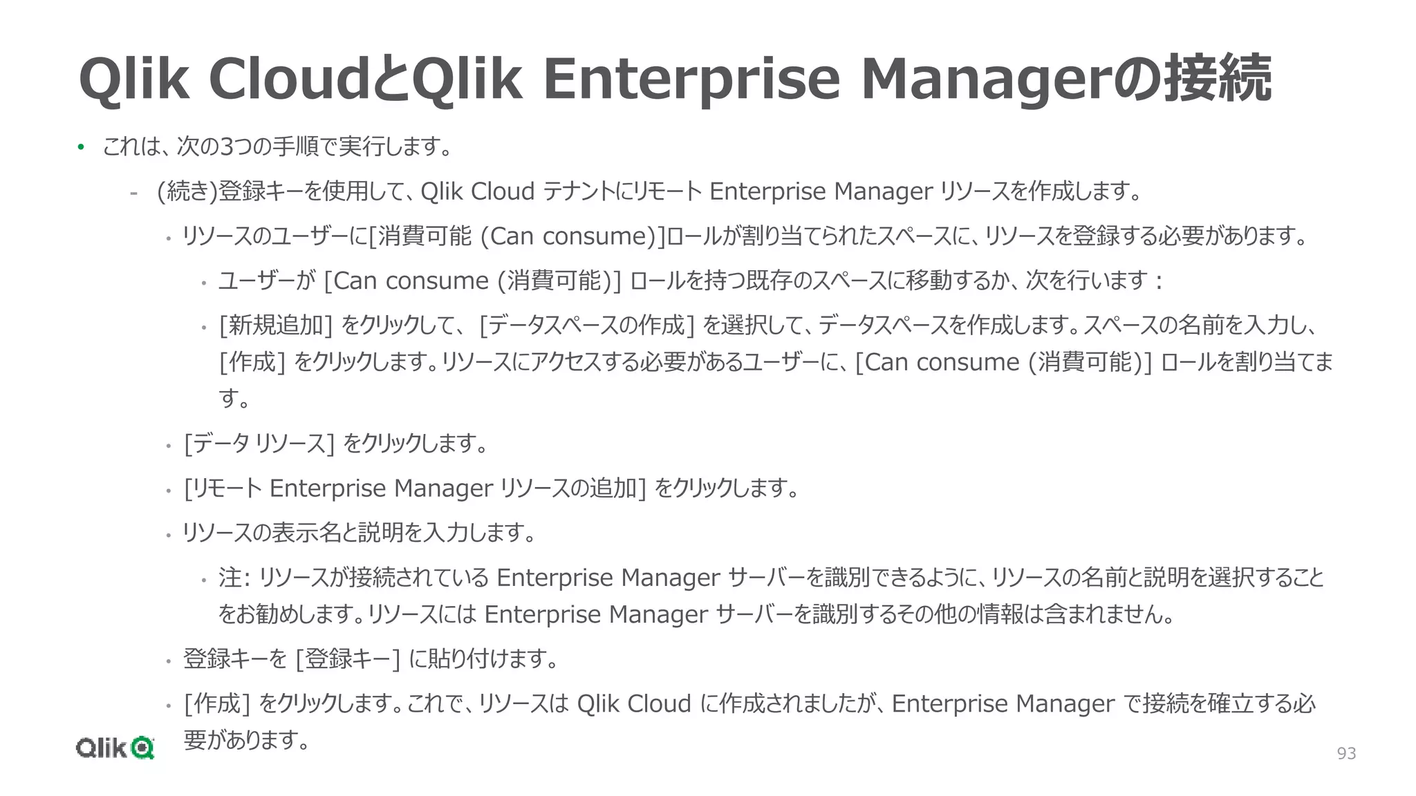 93
Qlik CloudとQlik Enterprise Managerの接続
• これは、次の3つの手順で実行します。
- (続き)登録キーを使用して、Qlik Cloud テナントにリモート Enterprise Manager リソースを作成します。
• リソースのユーザーに[消費可能 (Can consume)]ロールが割り当てられたスペースに、リソースを登録する必要があります。
• ユーザーが [Can consume (消費可能)] ロールを持つ既存のスペースに移動するか、次を行います：
• [新規追加] をクリックして、 [データスペースの作成] を選択して、データスペースを作成します。スペースの名前を入力し、
[作成] をクリックします。リソースにアクセスする必要があるユーザーに、[Can consume (消費可能)] ロールを割り当てま
す。
• [データ リソース] をクリックします。
• [リモート Enterprise Manager リソースの追加] をクリックします。
• リソースの表示名と説明を入力します。
• 注: リソースが接続されている Enterprise Manager サーバーを識別できるように、リソースの名前と説明を選択すること
をお勧めします。リソースには Enterprise Manager サーバーを識別するその他の情報は含まれません。
• 登録キーを [登録キー] に貼り付けます。
• [作成] をクリックします。これで、リソースは Qlik Cloud に作成されましたが、Enterprise Manager で接続を確立する必
要があります。
 