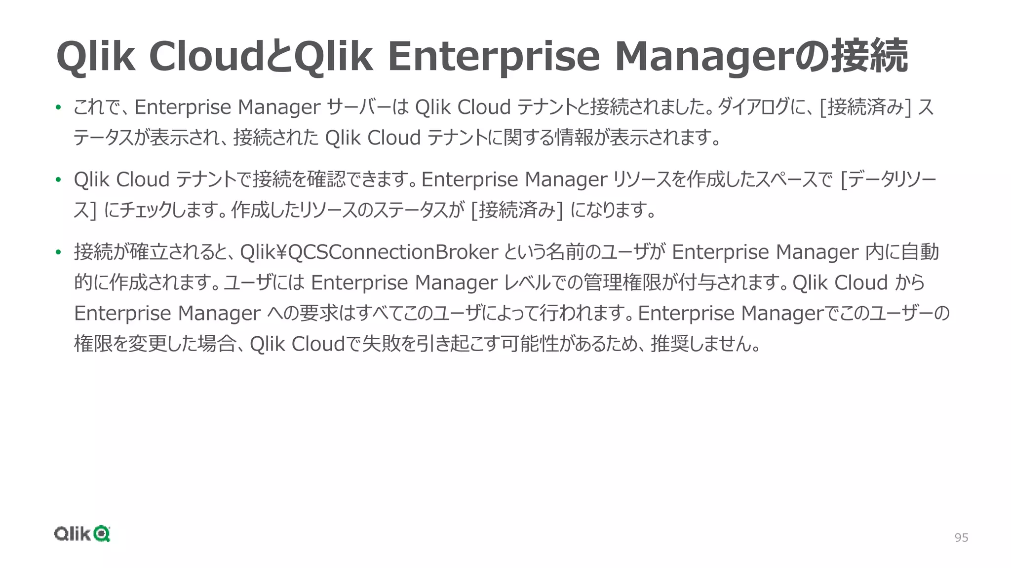 95
Qlik CloudとQlik Enterprise Managerの接続
• これで、Enterprise Manager サーバーは Qlik Cloud テナントと接続されました。ダイアログに、[接続済み] ス
テータスが表示され、接続された Qlik Cloud テナントに関する情報が表示されます。
• Qlik Cloud テナントで接続を確認できます。Enterprise Manager リソースを作成したスペースで [データリソー
ス] にチェックします。作成したリソースのステータスが [接続済み] になります。
• 接続が確立されると、QlikQCSConnectionBroker という名前のユーザが Enterprise Manager 内に自動
的に作成されます。ユーザには Enterprise Manager レベルでの管理権限が付与されます。Qlik Cloud から
Enterprise Manager への要求はすべてこのユーザによって行われます。Enterprise Managerでこのユーザーの
権限を変更した場合、Qlik Cloudで失敗を引き起こす可能性があるため、推奨しません。
 