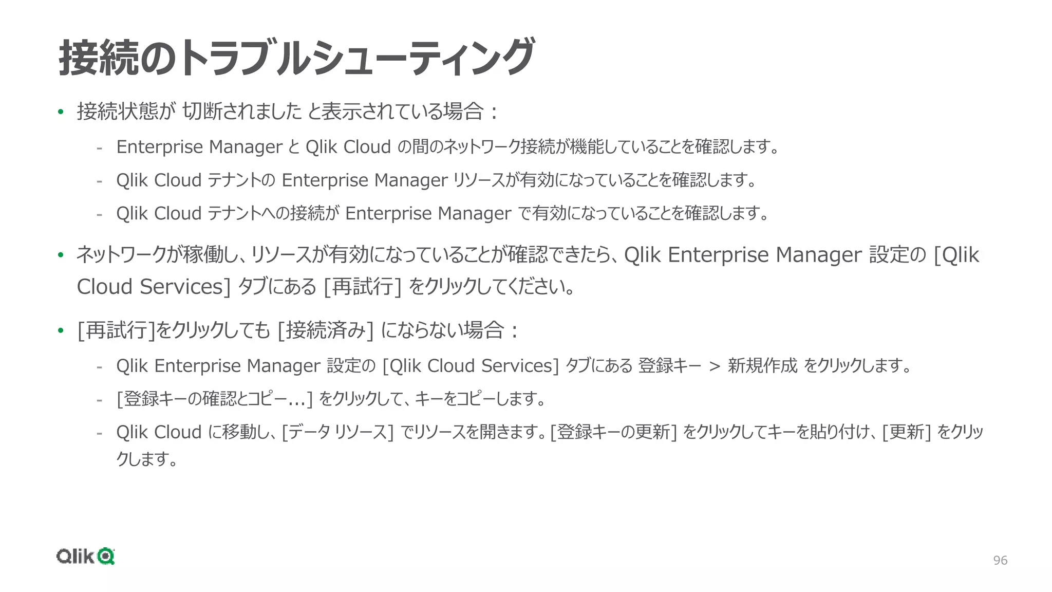 96
接続のトラブルシューティング
• 接続状態が 切断されました と表示されている場合：
- Enterprise Manager と Qlik Cloud の間のネットワーク接続が機能していることを確認します。
- Qlik Cloud テナントの Enterprise Manager リソースが有効になっていることを確認します。
- Qlik Cloud テナントへの接続が Enterprise Manager で有効になっていることを確認します。
• ネットワークが稼働し、リソースが有効になっていることが確認できたら、Qlik Enterprise Manager 設定の [Qlik
Cloud Services] タブにある [再試行] をクリックしてください。
• [再試行]をクリックしても [接続済み] にならない場合：
- Qlik Enterprise Manager 設定の [Qlik Cloud Services] タブにある 登録キー > 新規作成 をクリックします。
- [登録キーの確認とコピー...] をクリックして、キーをコピーします。
- Qlik Cloud に移動し、[データ リソース] でリソースを開きます。[登録キーの更新] をクリックしてキーを貼り付け、[更新] をクリッ
クします。
 