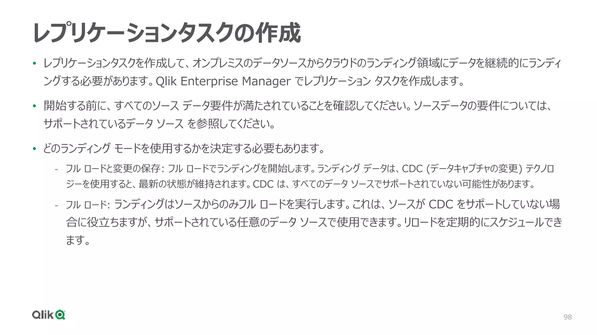 98
レプリケーションタスクの作成
• レプリケーションタスクを作成して、オンプレミスのデータソースからクラウドのランディング領域にデータを継続的にランディ
ングする必要があります。Qlik Enterprise Manager でレプリケーション タスクを作成します。
• 開始する前に、すべてのソース データ要件が満たされていることを確認してください。ソースデータの要件については、
サポートされているデータ ソース を参照してください。
• どのランディング モードを使用するかを決定する必要もあります。
- フル ロードと変更の保存: フル ロードでランディングを開始します。ランディング データは、CDC (データキャプチャの変更) テクノロ
ジーを使用すると、最新の状態が維持されます。CDC は、すべてのデータ ソースでサポートされていない可能性があります。
- フル ロード: ランディングはソースからのみフル ロードを実行します。これは、ソースが CDC をサポートしていない場
合に役立ちますが、サポートされている任意のデータ ソースで使用できます。リロードを定期的にスケジュールでき
ます。
 