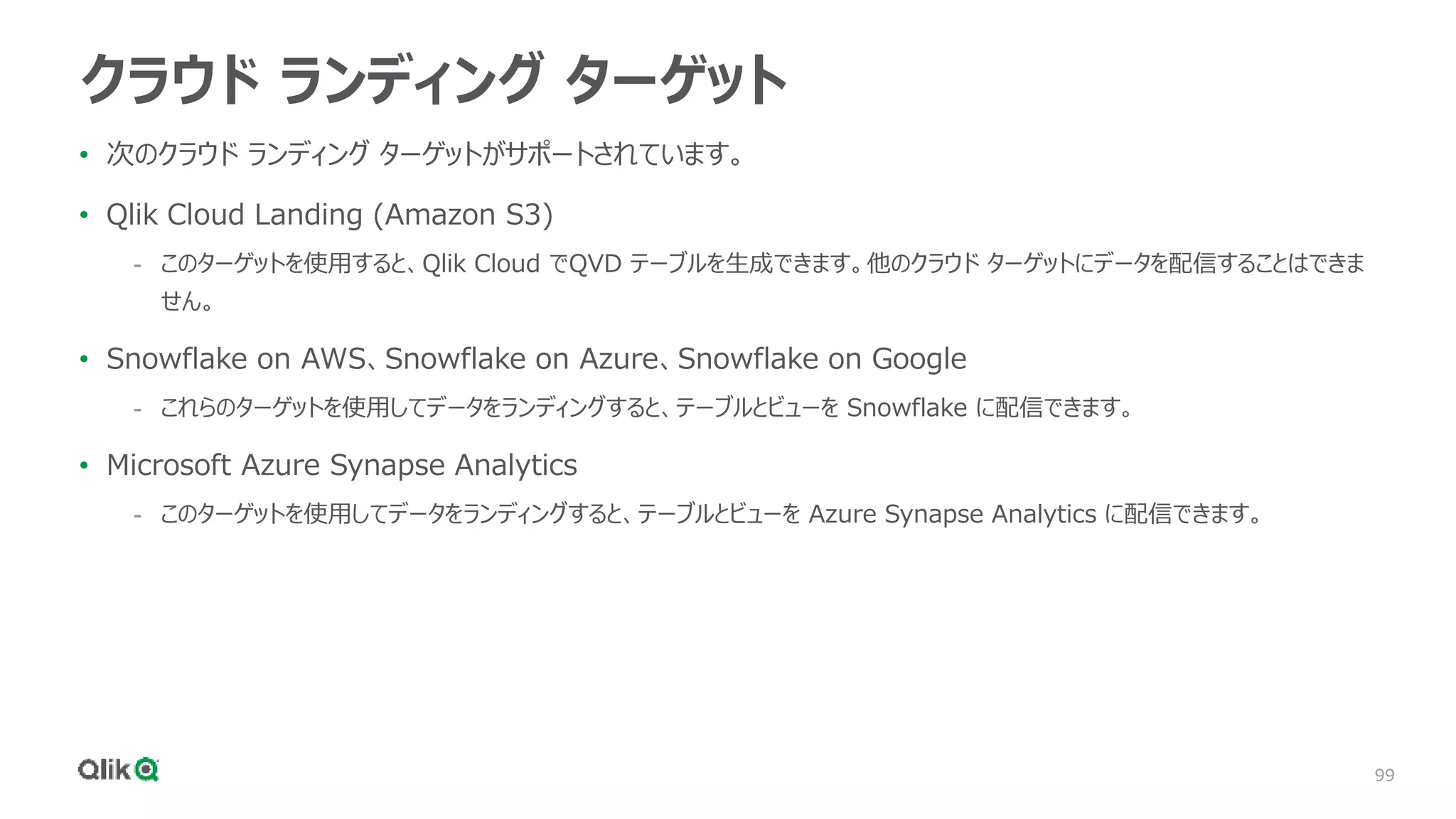 99
クラウド ランディング ターゲット
• 次のクラウド ランディング ターゲットがサポートされています。
• Qlik Cloud Landing (Amazon S3)
- このターゲットを使用すると、Qlik Cloud でQVD テーブルを生成できます。他のクラウド ターゲットにデータを配信することはできま
せん。
• Snowflake on AWS、Snowflake on Azure、Snowflake on Google
- これらのターゲットを使用してデータをランディングすると、テーブルとビューを Snowflake に配信できます。
• Microsoft Azure Synapse Analytics
- このターゲットを使用してデータをランディングすると、テーブルとビューを Azure Synapse Analytics に配信できます。
 