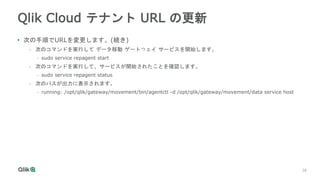 28
28
Qlik Cloud テナント URL の更新
• 次の手順でURLを変更します。(続き)
- 次のコマンドを実行して データ移動 ゲートウェイ サービスを開始します。
• sudo service repagent start
-...
