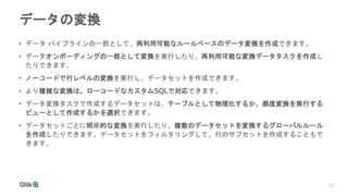 13
13
データの変換
• データ パイプラインの一部として、再利用可能なルールベースのデータ変換を作成できます。
• データオンボーディングの一部として変換を実行したり、再利用可能な変換データタスクを作成し
たりできます。
• ノーコードで行レベルの変換を実行し、データセットを作成できます。
• より複雑な変換は、ローコードなカスタムSQLで対応できます。
• データ変換タスクで作成するデータセットは、テーブルとして物理化するか、都度変換を実行する
ビューとして作成するかを選択できます。
• データセットごとに明示的な変換を実行したり、複数のデータセットを変換するグローバルルール
を作成したりできます。データセットをフィルタリングして、行のサブセットを作成することもで
きます。
 