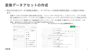 15
15
変換データアセットの作成
• 何れかの方法で[データを変換]を選択し、データアセットの名前や説明を指定して[追加]で作成し
ます。
- 変換データタスクを作成する最も簡単な方法は、ストレージデータタスクで [...] をクリックし、[データを変
換] を選択することです。ソースデータには選択しているストレージデータタスクがデフォルトで指定されます。
- データプロジェクト画面右上で [新規追加] をクリックし、[データを変換] を選択することもできます。この
場合、使用するソースデータタスクを定義する必要があります。
ストレージデータタスクのメニューから データプロジェクト右上の新規作成から
 