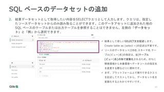 23
23
SQL ベースのデータセットの追加
2. 結果データセットとして取得したい内容をSELECTクエリとして入力します。クエリは、指定し
たソースデータセットからのみ読み取ることができます。このデータアセットに追加された他の
SQL ベースのテーブルまたは出力テーブルを参照することはできません。左側の「データセッ
ト」と「列」から選択できます。
 結果として欲しいSELECT文を記述します。
Create table as (select ~)の記述は不要です。
 ソースのデータセット(DB名.スキーマ名.テー
ブル(ビュー)名)の指定は、${テーブル
(ビュー)名}の形で変数化されるため、のちに
開発環境から本番環境へデータソースの指定先
を変更する際などにに便利です。
 まず、プラットフォーム上で実行できるクエリ
を記述してテストしてから、データセット名を
変数化するとわかりやすいです。
 