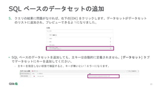 25
25
SQL ベースのデータセットの追加
5. クエリの結果に問題がなければ、右下の[OK] をクリックします。データセットがデータセット
のリストに追加され、プレビューできるようになりました。
• SQL ベースのデータセットを追加しても、主キーは自動的に定義されません。[データセット] タブ
でデータセットにキーを追加してください。
- 主キーを指定しない状態で検証すると、キーが無いというエラーになります。
 