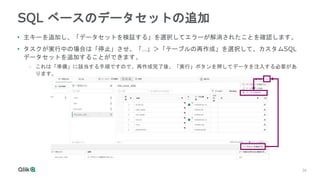 26
26
SQL ベースのデータセットの追加
• 主キーを追加し、「データセットを検証する」を選択してエラーが解消されたことを確認します。
• タスクが実行中の場合は「停止」させ、「…」＞「テーブルの再作成」を選択して、カスタムSQL
データセットを追加することができます。
- これは「準備」に該当する手順ですので、再作成完了後、「実行」ボタンを押してデータを注入する必要があ
ります。
 