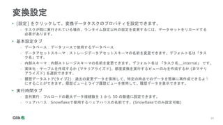 29
29
変換設定
• [設定] をクリックして、変換データタスクのプロパティを設定できます。
- タスクが既に実行されている場合、ランタイム設定以外の設定を変更するには、データセットをリロードする
必要があります。
• 基本設定タブ
- データベース：データソースで使用するデータベース
- データアセットスキーマ：ストレージデータアセットスキーマの名前を変更できます。デフォルト名は「タス
ク名」です。
- 内部スキーマ：内部ストレージスキーマの名前を変更できます。デフォルト名は 「タスク名__internal」 です。
- 実体化：テーブルを作成するか (マテリアライズド)、都度変換を実行するビューのみを作成するか (非マテリ
アライズド) を選択できます。
- 履歴データストア(タイプ2)：過去の変更データを保持して、特定の時点でのデータを簡単に再作成できるよう
にすることができます。履歴ビューとライブ履歴ビューを使用して、履歴データを表示できます。
• 実行時間タブ
- 並列実行：フルロードの最大データ接続数を 1 から 50 の数値に設定できます。
- ウェアハウス：Snowflakeで使用するウェアハウスの名前です。(Snowflakeでのみ設定可能)
 