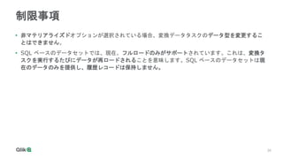 30
30
制限事項
• 非マテリアライズドオプションが選択されている場合、変換データタスクのデータ型を変更するこ
とはできません。
• SQL ベースのデータセットでは、現在、フルロードのみがサポートされています。これは、変換タ
スクを実行するたびにデータが再ロードされることを意味します。SQL ベースのデータセットは現
在のデータのみを提供し、履歴レコードは保持しません。
 